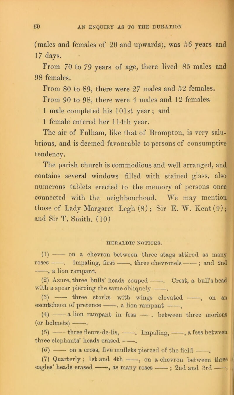 (males and females of 20 and upwards), was 56 years and 17 days. t/ From 70 to 79 years of age, there lived 85 males and 98 females. From 80 to 89, there were 27 males and 52 females. From 90 to 98, there were 4 males and 12 females. 1 male completed his 101st year; and 1 female entered her 114th year. The air of Fulham, like that of Brompton, is very salu- brious, and is deemed favourable to persons of consumptive tendency. The parish church is commodious and well arranged, and contains several windows filled with stained glass, also numerous tablets erected to the memory of ])ersons once connected with the neighbourhood. We may mention those of Lady Margaret Legh (8); Sir E. W. Kent (9); and Sir T. Smith. (10) HERALDIC NOTICES. (1) on a chevron between three stags attired as many roses . Impaling, first , three chevronels ; and 2nd , a lion rampant. (2) Azure, three bulls’ heads couped . Crest, a bull’s head with a spear piercing the same obliquely . (3) three storks with wings elevated , on an escutcheon of pretence . a lion rampant , (4) a lion rampant in fess — . between three morions (or helmets) . (5) — three fleurs-dedis, . Impaling, , a fess between three elephants’ heads erased . (6) on a cross, five mullets pierced of the field . (7) Quarterly ; 1st and 4th , on a chevron between three eagles’ heads erased , as many roses ; 2nd and 3rd ,