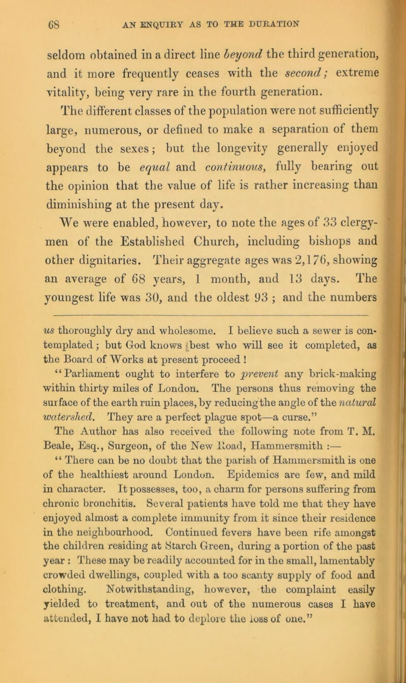 seldom obtained in a direct line beyond the third generation, and it more frequently ceases with the second; extreme vitality, being very rare in the fourth generation. The different classes of the population were not sufficiently large, numerous, or defined to make a separation of them beyond the sexes; but the longevity generally enjoyed appears to be equal and continuous, fully bearing out the opinion that the value of life is rather increasing than diminishing at the present day. We were enabled, however, to note the ages of 33 clergy- men of the Established Church, including bishops and other dignitaries. Their aggregate ages was 2,170, showing an average of 68 years, 1 month, and 13 days. The youngest life was 30, and the oldest 93 ; and the numbers us thorouglily dry and wholesome. I believe such a sewer is con- templated ; but God knows j^best who will see it completed, as the Board of Works at present proceed ! “Parliament ought to interfere to prevent any brick-making within thirty miles of London. The persons thus removing the surface of the earth ruin places, by reducingthe angle of the natural watershed. They are a perfect plague spot—a curse.” The Author has also received the following note from T. M. Beale, Esq., Surgeon, of the New lload, Hammersmith :— “ There can be no doubt that the parish of Hammersmith is one of the healthiest around London. Epidemics are few, and mild in character. It possesses, too, a charm for persons suffering from chronic bronchitis. Several patients have told me that they have enjoyed almost a complete immunity from it since their residence in the neighbourhood. Continued fevers have been rife amongst the children residing at Starch Green, during a portion of the past year : These may be readily accounted for in the small, lamentably crowded dwellings, coupled with a too scanty supply of food and clothing. Notwithstanding, however, the complaint easily yielded to treatment, and out of the numerous cases I have attended, I have not had to deplore the loss of one.”