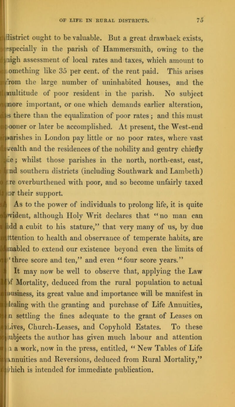 llistrict ought to be valuable. But a great drawback exists, “^specially in the parish of Hammersmith, owing to the nigh assessment of local rates and taxes, which amount to 1 omething like 35 per cent, of the rent paid. This arises from the large number of uninhabited houses, and the multitude of poor resident in the parish. No subject more important, or one which demands earlier alteration, a there than the equalization of poor rates; and this must ■ooner or later be accomplished. At present, the West-end ■arishes in London pay little or no poor rates, where vast •^ealth and the residences of the nobility and gentry chiefly ce; whilst those parishes in the north, north-east, east, nd southern districts (including Southwark and Lambeth) ; re overburthened with poor, and so become unfairly taxed •nr their support. As to the power of individuals to prolong life, it is quite wident, although Holy Writ declares that “no man can kdd a cubit to his stature,” that very many of us, by due Ittention to health and observance of temperate habits, are ■nabled to extend our existence beyond even the limits of ‘three score and ten,” and even “four score years.” It may now be well to observe that, applying the Law iif Mortality, deduced from the rural population to actual wusiness, its great value and importance will be manifest in dealing with the granting and purchase of Life Annuities, iO settling the fines adequate to the grant of Leases on Lives, Church-Leases, and Copyhold Estates. To these lubjects the author has given much labour and attention .1 a work, now in the press, entitled, “ New Tables of Life Annuities and Reversions, deduced from Rural Mortality,” ii/hich is intended for immediate publication.