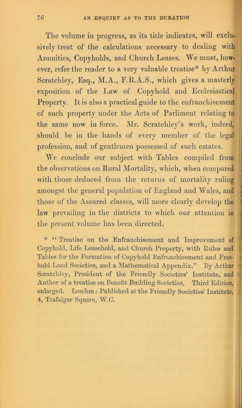 The volume in progress, as its title indicates, will exclu- sively treat of the calculations necessary to dealing with Annuities, Copyholds, and Church Leases. We must, how- ever, refer the reader to a very valuable treatise* by Arthur Scratchley, Esq., M.A., F.R.A.S., which gives a masterly exposition of the Law of Copyhold and Ecclesiastical Property. It is also a practical guide to the enfranchisement of such property under the Acts of Parliment relating to the same now in force. Mr. Scratchley’s work, indeed, should be in the hands of every member of the legal profession, and of gentlemen possessed of such estates. We conclude our subject with Tables compiled from the observations on Rural Mortality, which, when compared with those deduced from the returns of mortality ruling amongst the general population of England and Wales, and those of the Assured classes, will more clearly develop the law prevailing in the districts to which our attention in , the present volume has been directed. i * “ Treatise on the Enfranchisement and Improvement of ! Copyhold, Life Leasehold, and Church Property, with Ptules and i Tables for the Formation of Copyhold Enfranchisement and Free- hold Land Societies, and a Mathematical Appendix,” By Arthur j Scratchley, President of the Friendly Societies’ Institute, and ! Author of a treatise on Benefit Building Societies, Third Edition, , enlarged. London: Published at the Friendly Societies’ Institute, j 4, Trafalgar Square, W.C.