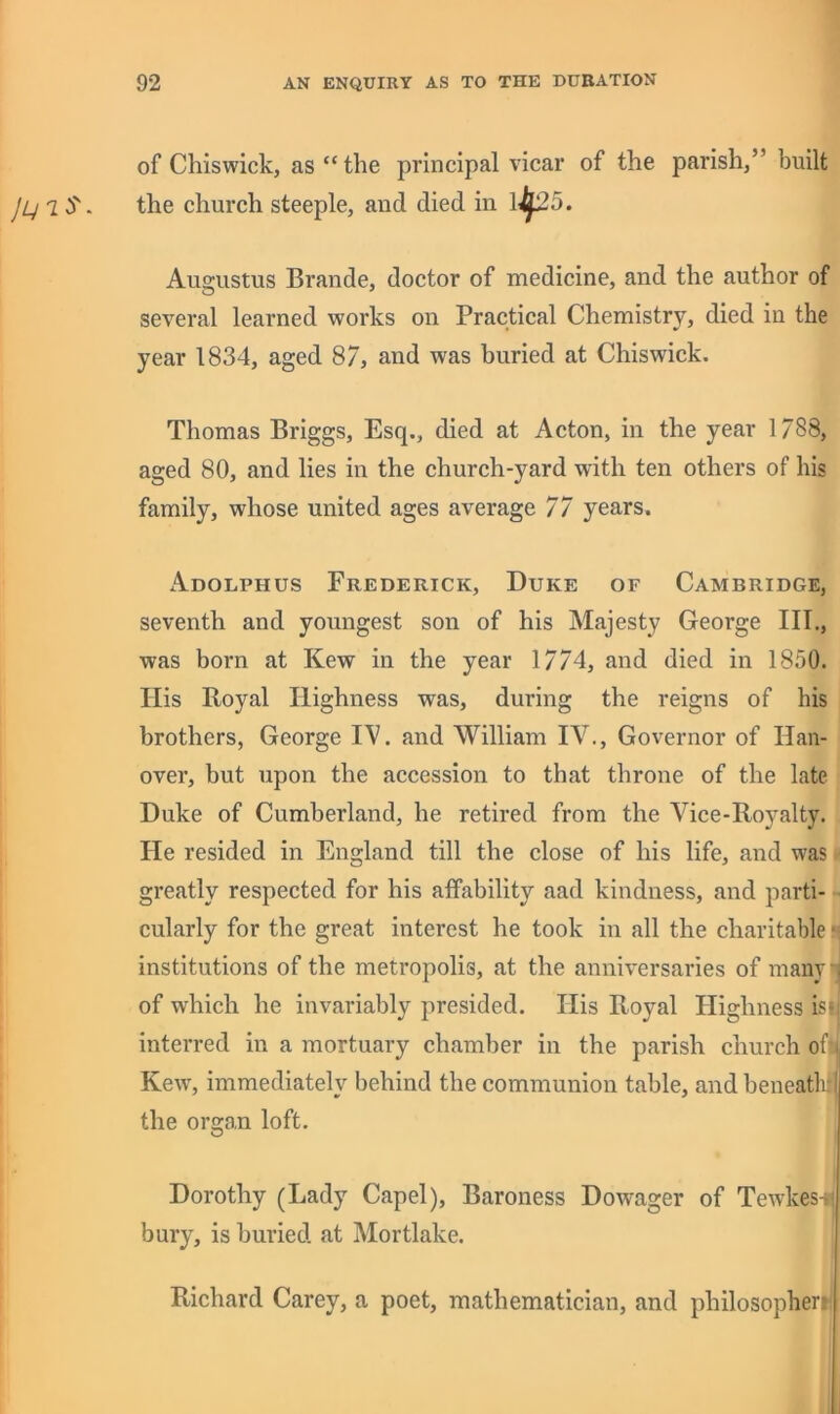 of Chiswick, as “ the principal vicar of the parish,” built jLjlS. the church steeple, and died in 1^5. Augustus Brande, doctor of medicine, and the author of several learned works on Practical Chemistry, died in the year 1834, aged 87, and was buried at Chiswick. Thomas Briggs, Esq., died at Acton, in the year 1/88, aged 80, and lies in the church-yard with ten others of his family, whose united ages average 77 years. Adolphus Frederick, Duke of Cambridge, seventh and youngest son of his Majesty George III., was born at Kew in the year 1774, and died in 1850. Ilis Royal Highness was, during the reigns of his brothers, George and William IV., Governor of Han- over, but upon the accession to that throne of the late Duke of Cumberland, he retired from the Vice-Royalty. He resided in England till the close of his life, and was greatly respected for his affability aad kindness, and parti- cularly for the great interest he took in all the charitable i institutions of the metropolis, at the anniversaries of many . of which he invariably presided. His Royal Highness is| interred in a mortuary chamber in the parish church of; Kew^, immediately behind the communion table, and beneath* the organ loft. Dorothy (Lady Capel), Baroness Dowager of Tewkes-i; bury, is buried at Mortlake. Richard Carey, a poet, mathematician, and philosophertl