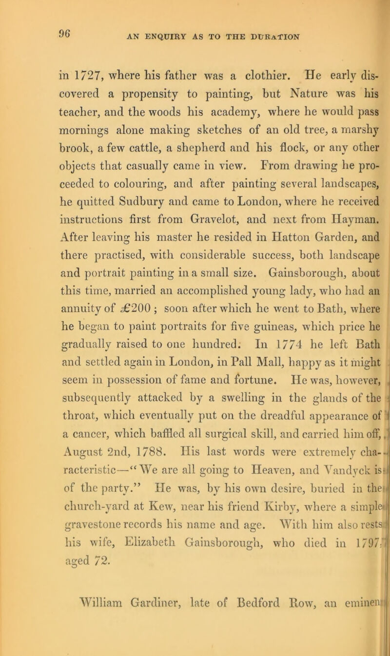 AN ENQUIRY AS TO THE DURATION in 1727, where his father was a clothier. He early dis- covered a propensity to painting, but Nature was his teacher, and the woods his academy, where he would pass mornings alone making sketches of an old tree, a marshy brook, a few cattle, a shepherd and his flock, or any other objects that casually came in view. From drawing he pro- ceeded to colouring, and after painting several landscapes, he quitted Sudbury and came to London, where he received instructions first from Gravelot, and next from Hayman. After leaving his master he resided in Hatton Garden, and there practised, with considerable success, both landscape and portrait painting in a small size. Gainsborough, about this time, married an accomplished young lady, who had an annuity of ^200 ; soon after which he went to Bath, where he began to paint portraits for five guineas, which price he gradually raised to one hundred. In 1774 he left Bath and settled again in London, in Pall Mall, happy as it might . seem in possession of fame and fortune. He was, however, ^ subsequently attacked by a swelling in the glands of the j throat, which eventually put on the dreadful appearance of J a cancer, which baffled all surgical skill, and carried him off, August 2nd, 1788. His last words w'ere extremely cha-q racteristic—“We are all going to Heaven, and Yandyck isij of the party.” He was, by his owm desire, buried in the-i church-yard at Kew, near his friend Kirby, where a simplei| gravestone records his name and age. With him alsorestsi his wife, Elizabeth Gainsborough, who died in 1797' aged 72. I AVilliam Gardiner, late of Bedford Row, an eminenij