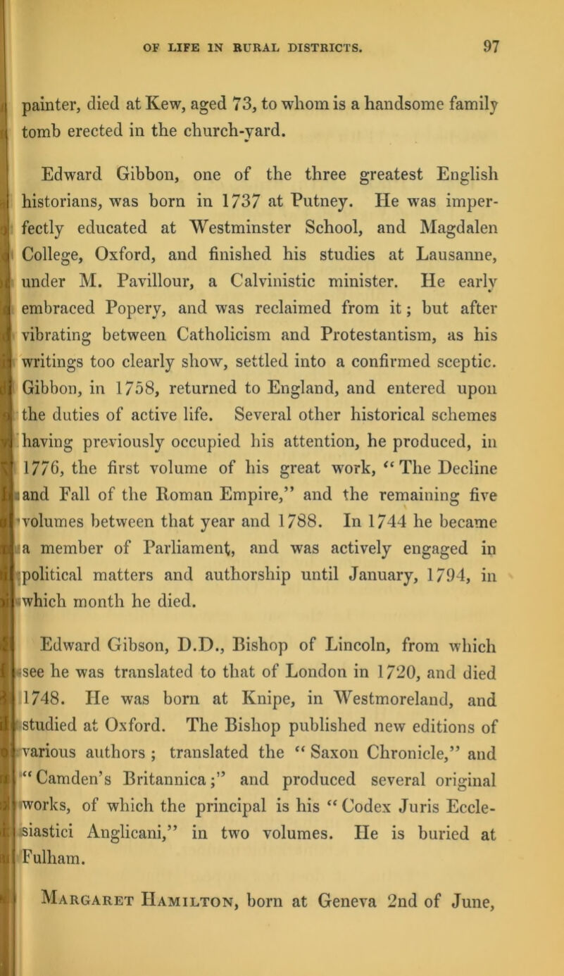 painter, died at Kew, aged 73, to wliom is a handsome family tomb erected in the church-yard. Edward Gibbon, one of the three greatest English historians, was born in 1/37 at Putney. He was imper- fectly educated at Westminster School, and Magdalen College, Oxford, and finished his studies at Lausanne, under M. Pavillour, a Calvinistic minister. He early embraced Popery, and was reclaimed from it; but after vibrating between Catholicism and Protestantism, as his writings too clearly show, settled into a confirmed sceptic. Gibbon, in 1758, returned to England, and entered upon the duties of active life. Several other historical schemes having previously occupied his attention, he produced, in 1776, the first volume of his great work, The Decline land Fall of the Roman Empire,” and the remaining five 'volumes between that year and 1788. In 1744 he became I a member of Parliament, and was actively engaged in Tpolitical matters and authorship until January, 1794, in iwhich month he died. Edward Gibson, D.D., Bishop of Lincoln, from which *see he was translated to that of London in 1720, and died .1748. He was born at Knipe, in Westmoreland, and ‘Studied at Oxford. The Bishop published new editions of various authors ; translated the “ Saxon Chronicle,” and '“Camden’s Britannica;” and produced several original •works, of which the principal is his “ Codex Juris Eccle- eiastici Anglicani,” in two volumes. He is buried at Fulham. Margaret Hamilton, born at Geneva 2nd of June,