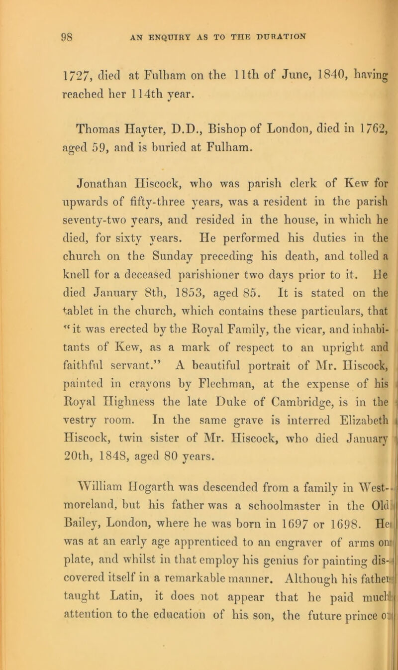 1727, died at Fulham on the 11th of June, 1840, having reached her 114th year. Thomas Hayter, D.D., Bishop of London, died in 1762, aged 59, and is buried at Fulham. Jonathan Iliscock, who was parish clerk of Kew for upwards of fifty-three years, was a resident in the parish seventy-two years, and resided in the house, in which he died, for sixty years. He performed his duties in the church on the Sunday preceding his death, and tolled a knell for a deceased parishioner two days prior to it. He died January 8th, 1853, aged 85. It is stated on the tablet in the church, which contains these particulars, that ’‘it was erected by the Royal Family, the vicar, and inhabi- tants of Kew, as a mark of respect to an upright and faithful servant.” A beautiful portrait of !Mr. Iliscock, painted in crayons by Flechman, at the expense of his | Royal Highness the late Duke of Cambridge, is in the i vestry room. In the same grave is interred Elizabeth i Iliscock, twin sister of Mr. Iliscock, who died January ; 20th, 1848, aged 80 years. William Hogarth was descended from a family in West--i moreland, but his father was a schoolmaster in the 01tl3^ Bailey, London, where he was born in 1697 or 1698. Hei was at an early age apprenticed to an engraver of arms oni' plate, and whilst in that employ his genius for painting dis- * covered itself in a remarkable manner. Although his fatheej taught Latin, it does not appear that he paid muclij attention to the education of his son, the future prince o::i