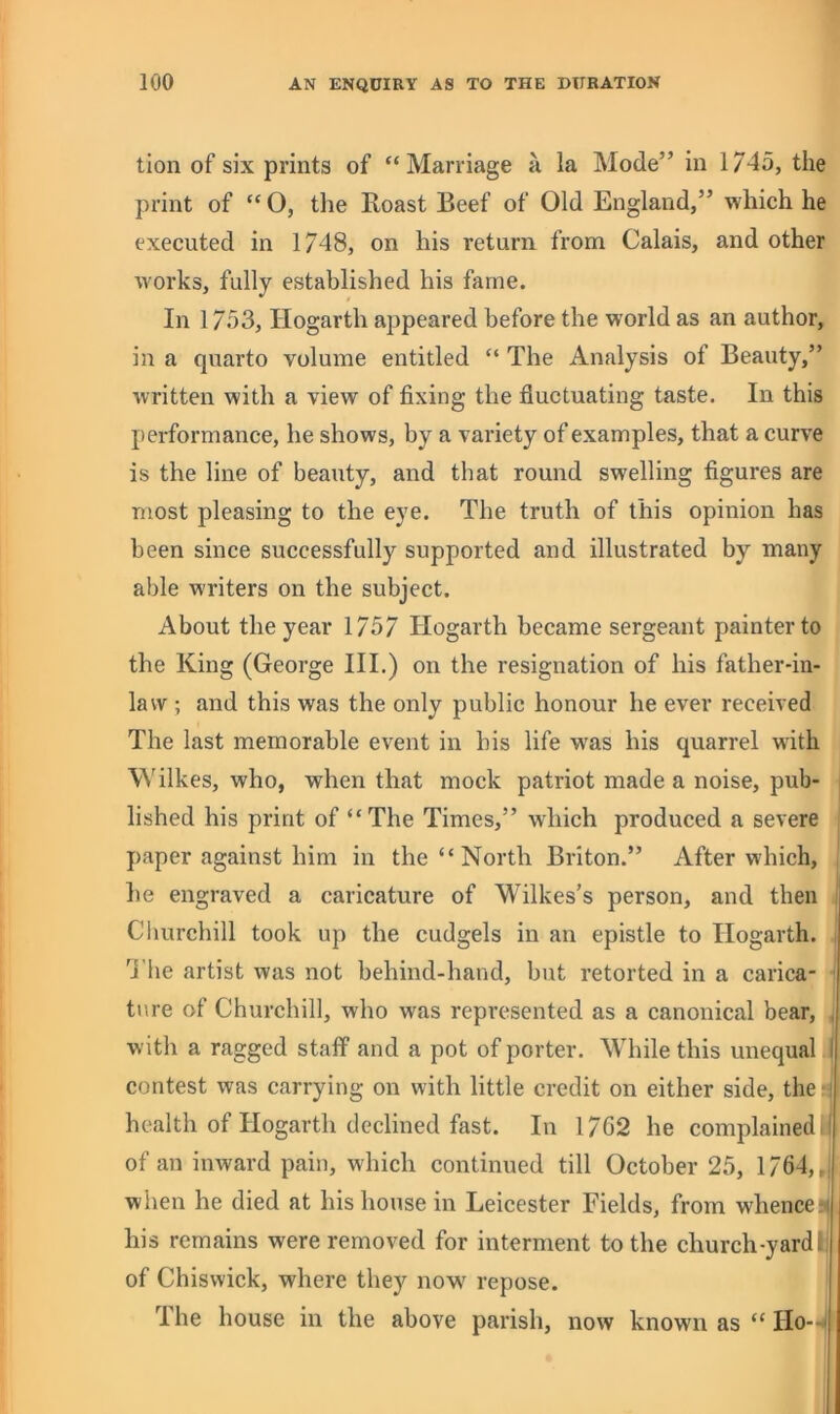 tion of six prints of “Marriage a la Mode” in 1745, the print of “ O, the Roast Beef of Old England,” which he executed in 1748, on his return from Calais, and other works, fully established his fame. In 1753, Hogarth appeared before the world as an author, in a quarto volume entitled “ The Analysis of Beauty,” written with a view of fixing the fluctuating taste. In this jiei-formance, he shows, by a variety of examples, that a curve is the line of beauty, and that round swelling figures are most pleasing to the eye. The truth of this opinion has been since successfully supported and illustrated by many able writers on the subject. About the year 1757 Hogarth became sergeant painter to the King (George HI.) on the resignation of his father-in- law ; and this was the only public honour he ever received The last memorable event in his life was his quarrel with Wilkes, who, when that mock patriot made a noise, pub- lished his print of “The Times,” which produced a severe paper against him in the “ North Briton.” After which, he engraved a caricature of Wilkes’s person, and then Churchill took up the cudgels in an epistle to Hogarth. , ’j'lie artist was not behind-hand, but retorted in a carica- ' tnre of Churchill, who was represented as a canonical bear, , w ith a ragged staff and a pot of porter. While this unequal I contest was carrying on with little credit on either side, the-i health of Hogarth declined fast. In 17G2 he complained I of an inward pain, which continued till October 25, 1764,, when he died at his house in Leicester Fields, from w'henceri his remains were removed for interment to the church-yard i of Chiswick, where they now^ repose. Ihe house in the above parish, now known as “ Ho--‘