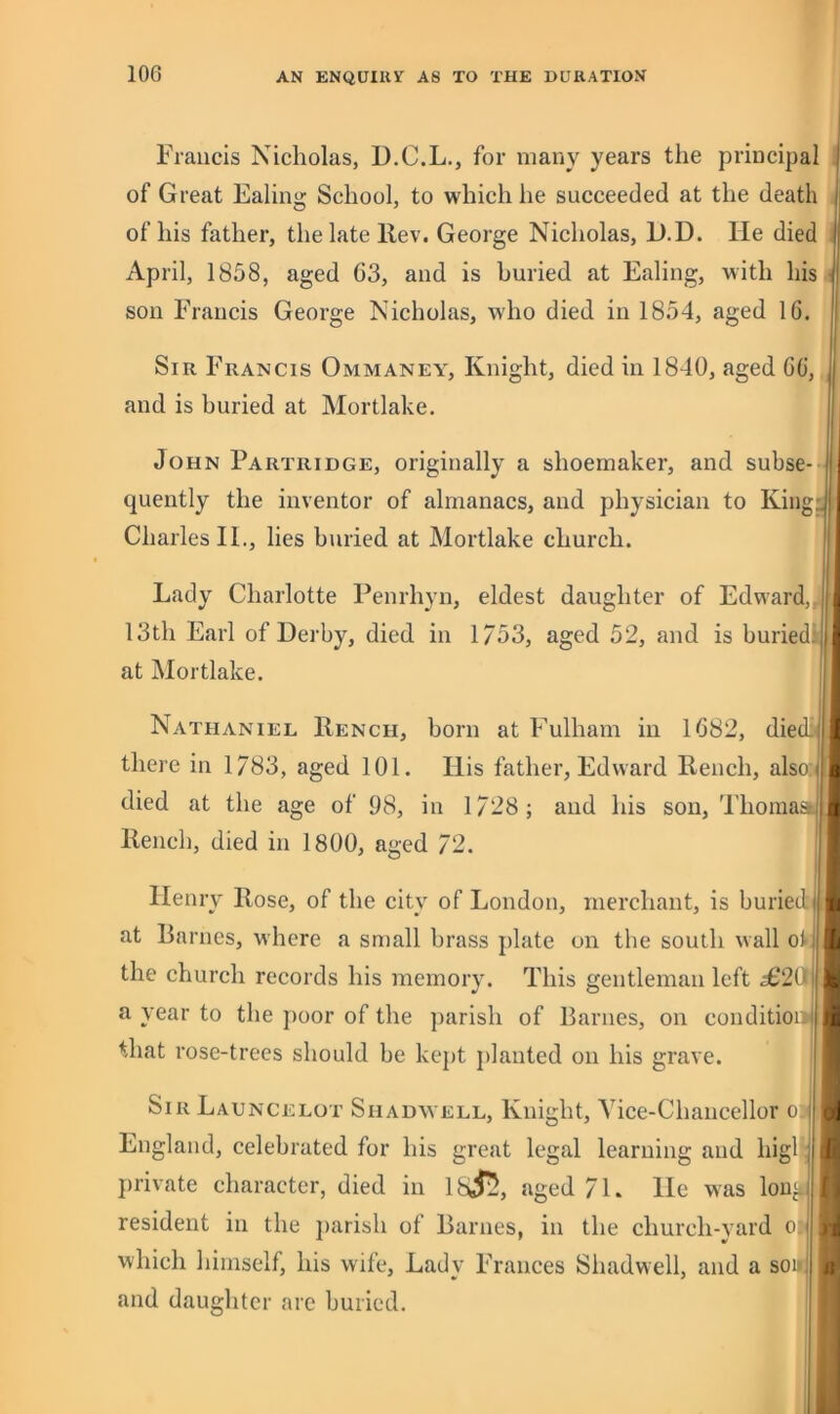 Francis Nicholas, D.C.L., for many years the principal of Great Ealing School, to which he succeeded at the death of his father, the late Rev. George Nicholas, L).D. He died April, 1858, aged 63, and is buried at Ealing, with his son Francis George Nicholas, who died in 1854, aged 16. Sir Francis Ommaney, Knight, died in 1840, aged 66, and is buried at Mortlake. John Partridge, originally a shoemaker, and subse- quently the inventor of almanacs, and physician to King:. Charles IL, lies buried at Mortlake church. Lady Charlotte Penrhyn, eldest daughter of Edward, 13th Earl of Derby, died in 1/53, aged 52, and is buriedi at Mortlake. Nathaniel Rench, born at Fulham in 1682, diedi there in 1783, aged 101. Ilis father, Edward Rench, also: died at the age of 98, in 1/28; and his son, ThomasL| Rench, died in 1800, aged 72. j Henry Rose, of the city of London, merchant, is buriedj at Barnes, where a small brass jdate on the south wall ot the church records his memory. This gentleman left ^20li a year to the j)oor of the jiarish of Barnes, on conditioi i that rose-trees should be kept })lanted on his grave. SirLauncelot Shadavell, Knight, Vice-Chancellor o | England, celebrated for his great legal learning and higH; private character, died in 1 aged 71. He was long; resident in the j)arish of Barnes, in the church-yard o j which himself, his wife. Lady Frances Shadwell, and a sou! and daughter are buried.