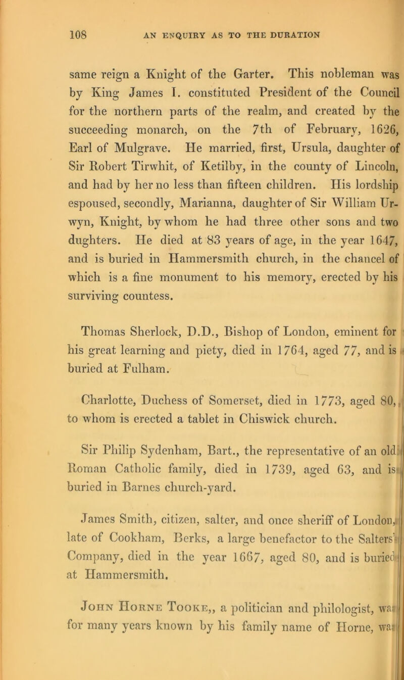 same reign a Kniglit of the Garter. This nobleman was by King James I. constituted President of the Council for the northern parts of the realm, and created by the succeeding monarch, on the 7th of February, 1626, Earl of Mulgrave. He married, first, Ursula, daughter of Sir Robert Tirwhit, of Ketilby, in the county of Lincoln, and had by her no less than fifteen children. His lordship espoused, secondly, Marianna, daughter of Sir William Ur- wyn, Knight, by whom he had three other sons and two dughters. He died at 83 years of age, in the year 1647, and is buried in Hammersmith church, in the chancel of which is a fine monument to his memory, erected by his surviving countess. Thomas Sherlock, D.D., Bishop of London, eminent for his great learning and piety, died in 1764, aged 77, and is buried at Fulham. Charlotte, Duchess of Somerset, died in 1773, aged 80,/ I to whom is erected a tablet in Chiswick church. I Sir Philip Sydenham, Bart., the representative of an old.; Roman Catholic family, died in 1739, aged 63, and isi' buried in Barnes church-yard. James Smith, citizen, salter, and once sheriff of London,' late of Cookham, Berks, a large benefactor to the Salters’i Company, died in the year 1667, aged 80, and is buriecV j at Hammersmith. i John Horne Tooke,, a politician and philologist, wa^ I for many years known by his family name of Horne, wai