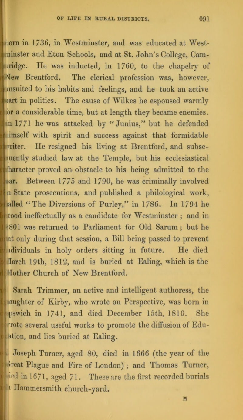iborn in 1/36, in Westminster, and was educated at West- trainster and Eton Schools, and at St. John’s College, Cam- Bridge. He was inducted, in 1760, to the chapelry of ii'^ew Brentford. The clerical profession was, however, I insuited to his habits and feelings, and he took an active wart in politics. The cause of Wilkes he espoused warmly iibr a considerable time, but at length they became enemies, in 1771 he was attacked by “ Junins,” but he defended laimself with spirit and success against that formidable r/riter. He resigned his living at Brentford, and subse- luently studied law at the Temple, but his ecclesiastical character proved an obstacle to his being admitted to the war. Between 1775 and 1790, he was criminally involved :n State prosecutions, and published a philological work, lalled “The Diversions of Purley,” in 1786. In 1794 he 1 tood ineffectually as a candidate for Westminster ; and in ^801 was retnmed to Parliament for Old Sarum; but he iat only during that session, a Bill being passed to prevent udividuals in holy orders sitting in future. He died darch 19th, 1812, and is buried at Ealing, which is the Ilother Chnrch of New Brentford. Sarah Trimmer, an active and intelligent anthoress, the laughter of Kirby, who wrote on Perspective, was born in .-*pswich in 1741, and died December 15th, 1810. She rote several useful works to promote the diffusion of Edu- ;fetion, and lies buried at Ealing. I Joseph Turner, aged 80, died in 1666 (the year of the spi’eat Plagne and Fire of London) ; and Thomas Turner, ijfcied in 1671, aged 71. These are the first recorded bnrials ‘ Hammersmith church-yard.