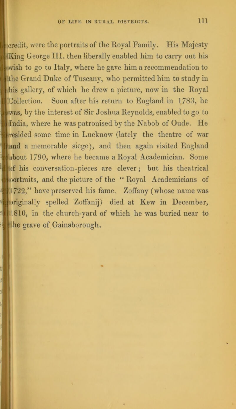 Ij (’.credit, were the portraits of the Royal Family. His Majesty 1' flKing George III. then liberally enabled him to carry out his litwish to go to Italy, where he gave him a recommendation to ' ^ the Grand Duke of Tuscany, who permitted him to study in 1 I his gallery, of which he drew a picture, now in the Royal ^lollection. Soon after his return to England in 1783, he 'was, by the interest of Sir Joshua Reynolds, enabled to go to India, where he was patronised by the Nabob of Oude. He resided some time in Lucknow (lately the theatre of war I iind a memorable siege), and then again visited England ibout 1/90, where he became a Royal Academician. Some rfb)f his conversation-pieces are clever; but his theatrical oortraits, and the picture of the “ Royal Academicians of 1722,” have preserved his fame. Zoffany (whose name was iriginally spelled Zoffanij) died at Kew in December, 1810, in the church-yard of which he was buried near to 'he grave of Gainsborough.