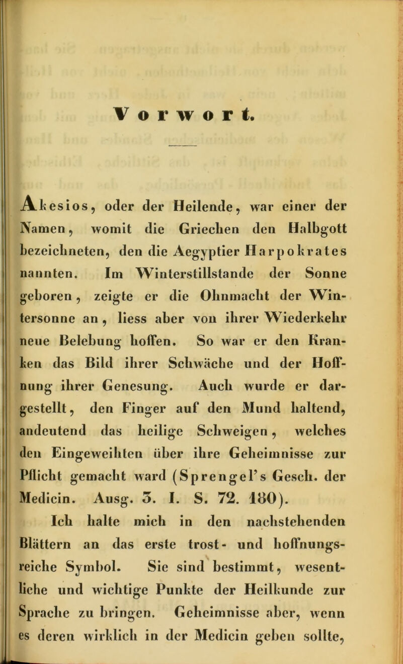 Vorwort. CO Ali esiOS5 oder der Heilende, war einer der Namen, womit die Griechen den Halbgott bezeichneten, den die Aegyptier Harpokrates nannten. Im Winterstillstande der Sonne geboren, zeigte er die Obnmacbt der Win- tersonne an, Hess aber von ihrer Wiederkehr neue Belebuns; hoffen. So war er den Kran- ken das Bild ihrer Schwäche und der Hoff- nung ihrer Genesung. Auch wurde er dar- gestellt , den Finger auf den Mund haltend, andeutend das heilige Schweigen, welches den Eingeweihten über ihre Geheimnisse zur Pflicht gemacht ward (SprengeFs Gesell, der Medicin. Ausg. 5. I. S. 72. 180). Ich halte mich in den nachstehenden Blättern an das erste trost- und hoffnungs- reiche Symbol. Sie sind bestimmt, wesent- liche und wichtige Punkte der Heilkunde zur Sprache zu bringen. Geheimnisse aber, wenn es deren wirklich in der Medicin geben sollte,