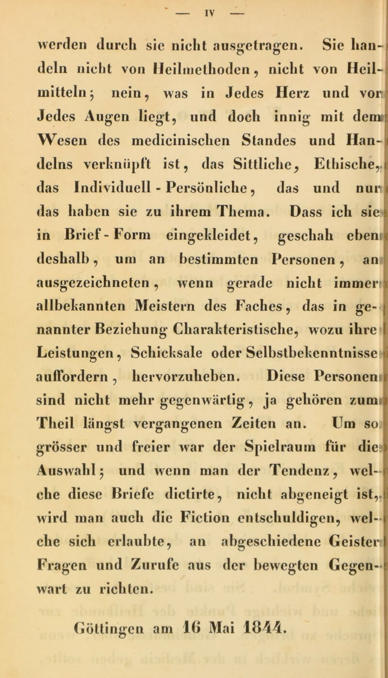 werden durch sie nicht ausgetragen. Sie han- deln nicht von Heilmethoden, nicht von Heil- mitteln 3 nein, was in Jedes Herz und von Jedes Augen liegt, und doch innig mit demr Wesen des medicinischen Standes und Han- delns verhniipft ist, das Sittliche, Ethische,.j[ das Individuell - Persönliche, das und nurti das haben sie zu ihrem Thema. Dass ich sie:^i in Brief-Form eingekleidet, geschah ebenri deshalb, um an bestimmten Personen, an.' ausgezeichneten, wenn gerade nicht immer? allbekannten Meistern des Faches, das in ge- nannter Beziehung Charakteristische, wozu ihre Leistungen, Schicksale oder Selbstbekenntnisse i auffordern, hervorzuheben. Diese Personen sind nicht mehr gegenwärtig, ja gehören zum* Theil längst vergangenen Zeiten an. Um so Ö o o grösser und freier war der Spielraum für die Auswahl5 und wenn man der Tendenz, wel-p che diese Briefe dictirte, nicht abgeneigt ist,, wird man auch die Fiction entschuldigen, wel- che sich erlaubte, an abgeschiedene Geisteif Fragen und Zurufe aus der bewegten Gegen-) wart zu richten. Göttingeil am 16 Mai 1B44.