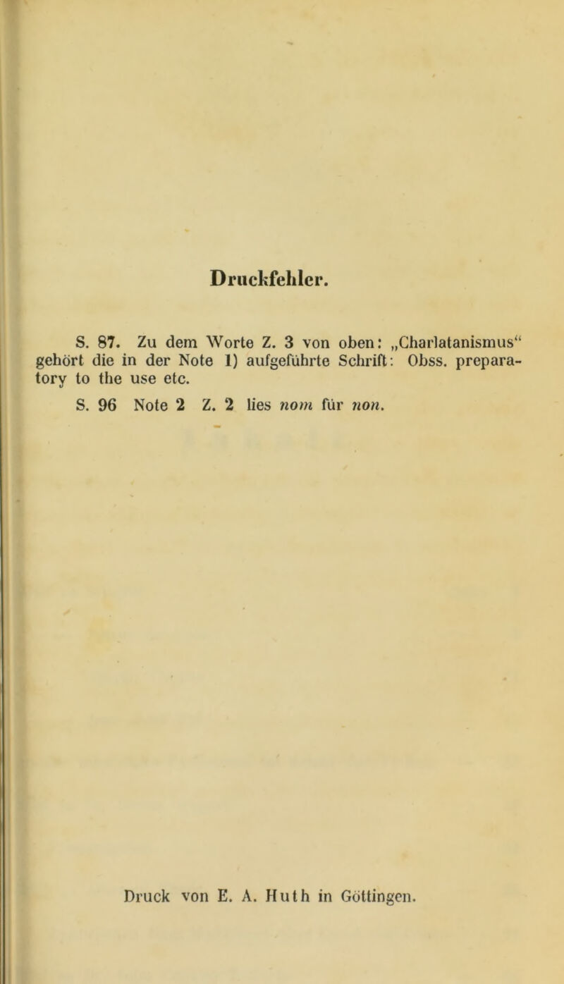 Druckfehler. S. 87. Zu dem Worte Z. 3 von oben: „Charlatanismus“ gehört die in der Note 1) aufgeführte Schrift; Obss. prepara- tory to the use etc. S. 96 Note 2 Z. 2 lies nom für non. Druck von E. A. Huth in Göttingen.