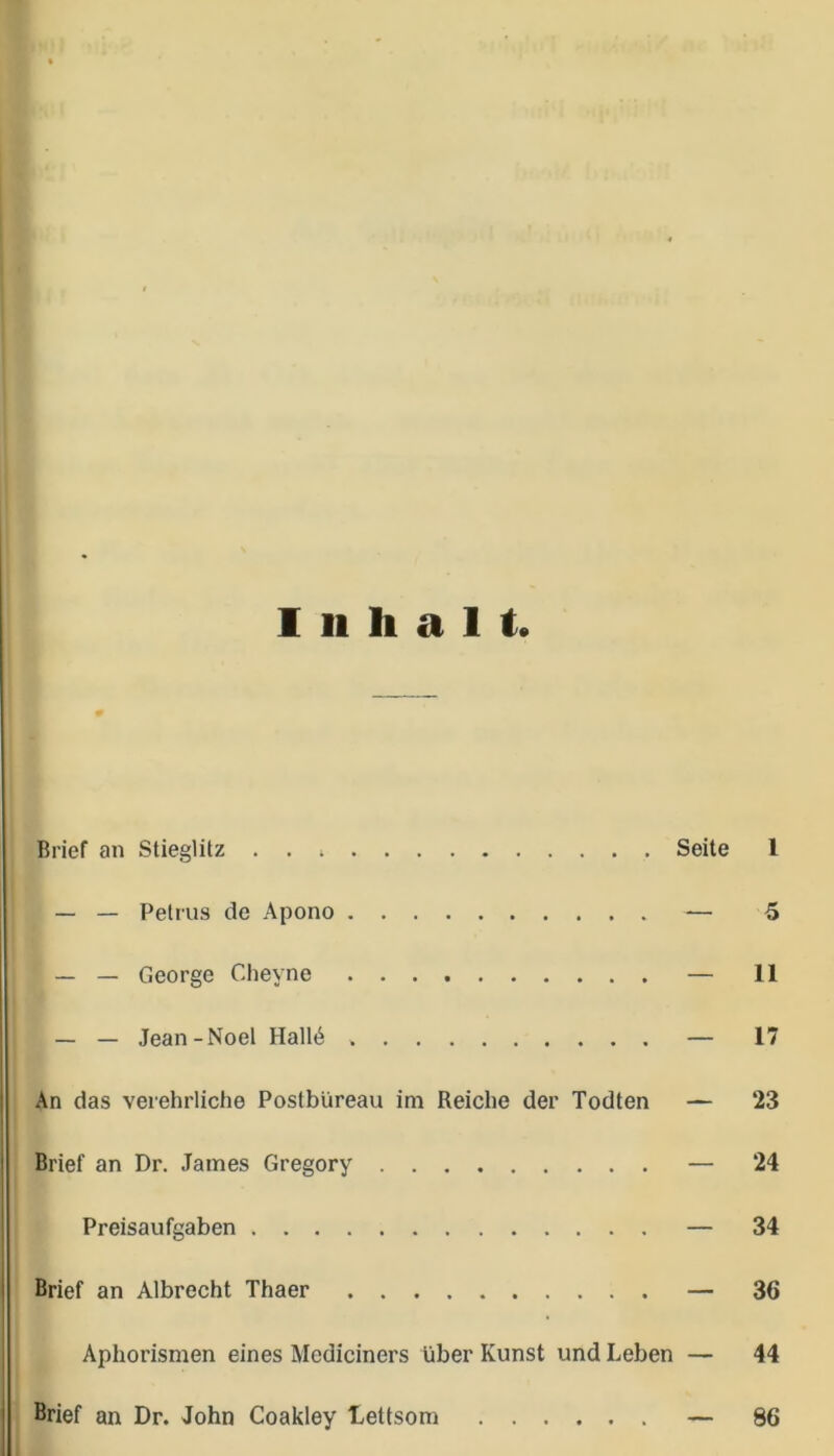 Inhalt. Brief an Stieglitz . . Seite l — — Petrus de Apono — 5 — — George Cheyne — 11 — — Jean-Noel Hall6 — 17 An das verehrliche Postbüreau im Reiche der Todten — 23 Brief an Dr. James Gregory — 24 Preisaufgaben — 34 Brief an Albrecht Thaer — 36 Aphorismen eines Mediciners über Kunst und Leben — 44 Brief an Dr. John Coakley Lettsom — 86