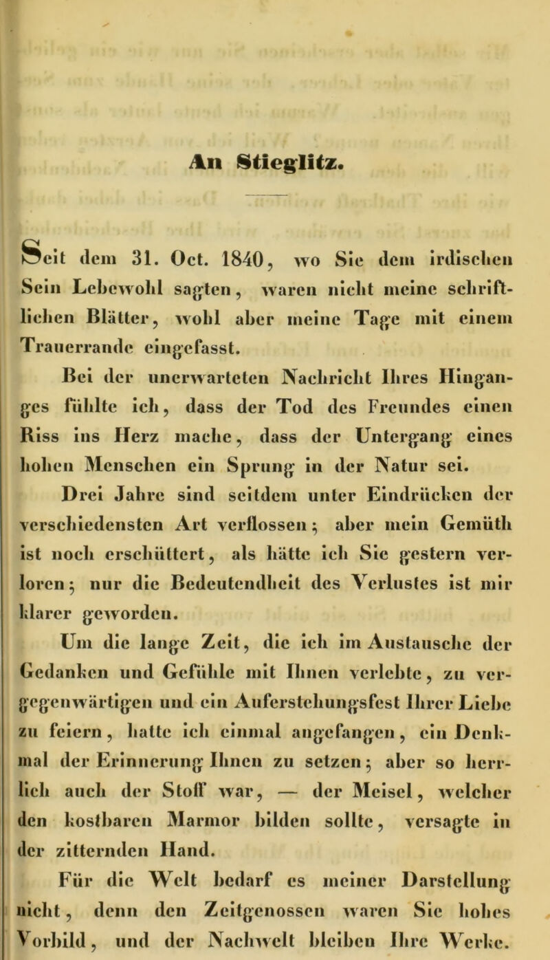 An ÖeJt dem 31. Oct. 1840, wo Sie dem irdlsclieii Sein Lebewohl sag’teii, waren nicht meine schrift- lichen Blätter, wohl aber meine Tage mit einem Traiierrande eingefasst. Bei der unerwarteten Nachricht Ihres Hingan- ges ftihltc ich, dass der Tod des Freundes einen Riss ins Herz mache, dass der Untergang eines hohen Menschen ein Sprung in der Natur sei. Drei Jahre sind seitdem unter Eindriiclicu der verschiedensten Art verflossen ^ aber mein Gemüth ist noch erschüttert, als hätte ich Sic gestern ver- loren 5 nur die Bedeutendheit des Verlustes ist mir Idarer geworden. Um die lange Zeit, die ich im Austausche der Gedanken und Geftihlc mit Ihnen verlebte, zu ver- gegenwärtigen und ein Auferstchungsfest Ihrer Liehe zu feiern, hatte ich einmal angefangen, ein Dcnh- inal der Erinnerung Ihnen zu setzen 5 aber so herr- lich auch der Stolf war, — der Mcisel, welcher den kostbaren Marmor bilden sollte, versagte in der zitternden Hand. Für die Welt bedarf cs meiner Darstellung nicht, denn den Zeitgenossen waren Sic hohes Vorbild, und der Nachwelt hlcihcn Ihre Werke.