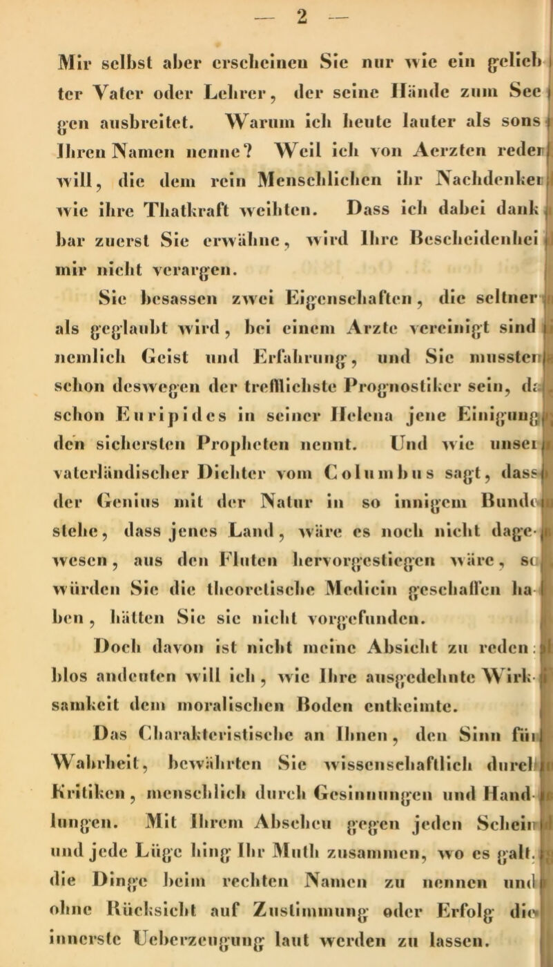 Mir selbst aber ersebeineu Sie nur ^vle ein 0pelieb4 ter Vater oder Lelirer, der seine Hände zum Sec | j»cn ausbreitet. Warum icli beute lauter als sons| Ib reu Namen nenne? W^cil ieli von Aerzten reder ivill, die dem rein Menscblielicn Ihr Nacbdenkeii i ivle Ihre Thatkraft weibten. Dass icb dabei dank bar zuerst Sie erwäbne, wird Ihre Besebeidenbei J mir niclit verargen. Sic besassen zAvei Eigensebaften, die seltner jii als geglaubt wird, bei einem Arzte vereinigt sind J ncmllch Geist und Erfabrung', und Sic mussten i schon deswegen der trelHIcbste Prognostiker sein, daL schon Euripides in seiner Helena jene Einigung den sichersten Propheten nennt. Und wie unsei vaterländischer Dichter vom Coliimbiis sagt, das der Genius mit der Natur in so Innigem Bunde stehe, dass jenes Land, Aväre cs noch nicht dagc wesen, aus den Fluten hervorgestiegen w ärc, sc würden Sie die theoretische Medicin gcschairen ha ben , hätten Sic sic nicht vorgefunden. Doch davon ist nicht meine Absieht zu reden; blos andcuten w ill ich , wie Ihre ausgedehnte Wirk- samkeit dem moralischen Boden entkeimte. Das Charakteristische an Ihnen , den Sinn rüi Waltrhclt, bewährten Sie wissenschaftlich durch Kritiken , menschlich durch Gesinnungen und Hand- lungen. Mit Ihrem Abscheu gegen jeden Scheiir und jede Lüge hing Ihr Miith zusammen, wo cs galt, die D Inge beim rechten Namen zu nennen und ohne Biicksleht auf Zustimmung oder Erfolg diw innerste Ueberzeugung laut werden zu lassen.