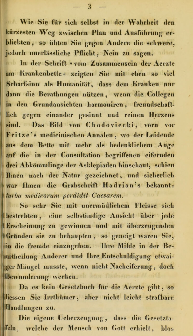 Wie Sie für sich seihst in der Wahrheit den kürzesten Weg' zwischen Plan und iVusluhrung* er- hlichtcn, so nhten Sie gegen Andere die schwere, jedoch unerlässliche Pflicht, Nein zu sagen. am Krankcnhcttc« zeigten Sie mit eben so viel Scharfsinn als Humanität, dass dein Kranken nur dann die Berathungen nützen, wenn die Collegcn in den Griindansichtcn harmoniren, freundschaft- lich gegen einander gesinnt und reinen Herzens sind. D as Bild von Chodoviecki, vorn vor Fritze’s mcdicinischen Annalen , avo der Leidende aus dem Bette mit mehr als bedenklichem Auge auf die in der Consnltation begrilfenen eifernden * drei Abkömmlinge der Asklepiaden hinschaut, schien Ihnen nach der Natur gezeichnet, und sicherlich ' AVar Bincn die Grabschrift Hadrian’s bekannt: I tvrba medicorum perdidit Caesarem. So sehr Sie mit unermüdlichem Flcissc sieh iin die fremde cinzngchen. ilire Milde in der Bc- larlheilung Anderer und Ihre Entschuldigung etAvai- 5gcr Mängel musste, Avenn nicht Nacheiferung, doch IßeAA underung- wecken. Da cs kein Gesetzbuch für die Aerzte gibt, so diessen Sic IiTthümcr, aber nicht leicht strafbare Mandliingcn zu. Die eigene üebcrzciigung , dass die Gesclzla- 3eln_, Avclchc der Mensch von Gott erhielt, blos ln der Schrift » vom Zusammensein der x4crztc