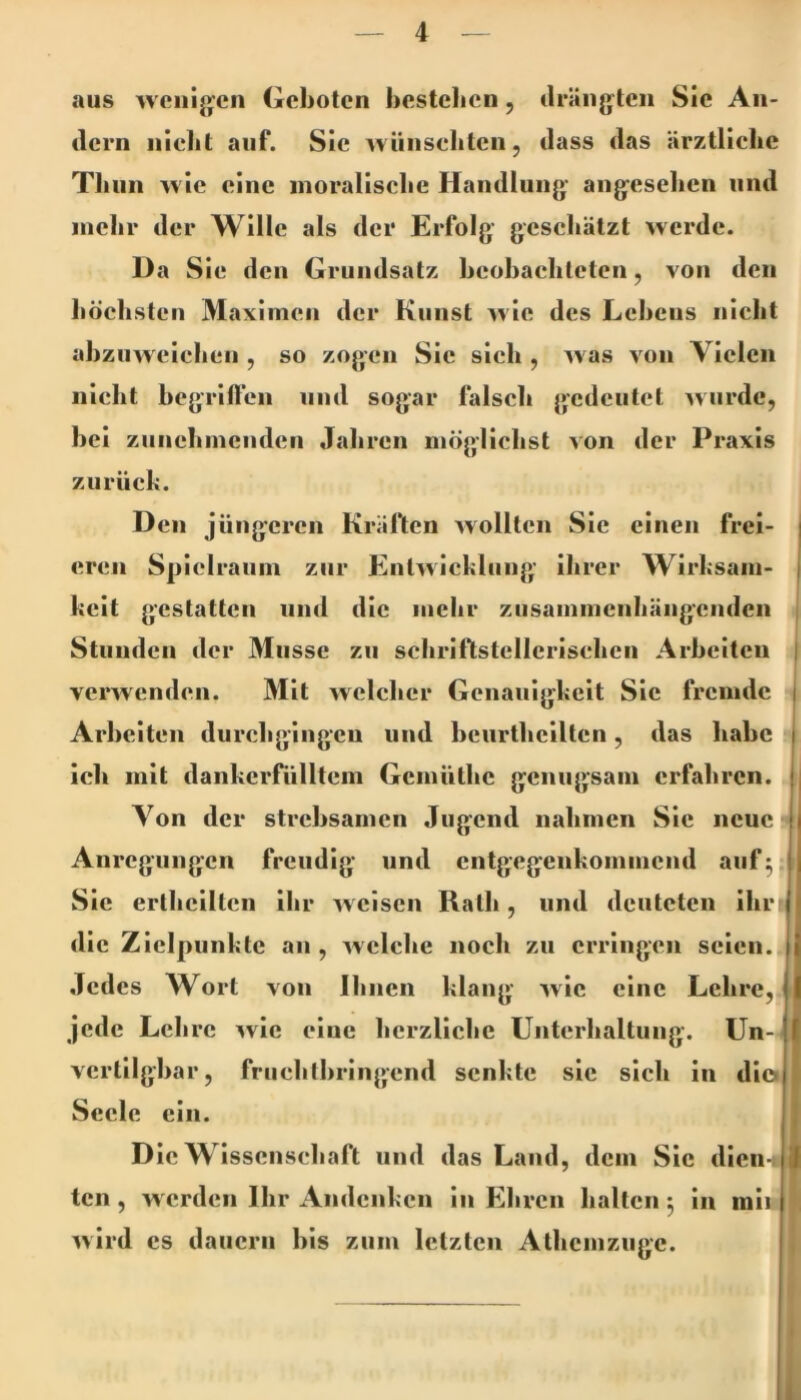 aus weuij>’cii Geboten bestellen, drängten Sie An- dern niclit auf. Sie Avünsebten, dass das ärztliche Tliiin wie eine inoraliscbe Handlung angesehen und mehr der Wille als der Erfolg geschätzt werde. Da Sie den Grundsatz hcohachteten, von den höchsten Maximen der Kunst w ie des Lehens nicht ahzuweichen , so zogen Sic sieh , was von Vielen nicht hegriften und sogar falscli gedeutet wurde, bei zunehmenden Jahren möglichst von der Praxis zurück. Den jüngeren Kräften wollten Sic einen frei- eren Spielraum zur Entwicklung’ ihrer Wirksam- keit gestatten und die mehr ziisammcnliängeiidcn Stunden der Müsse zu schriftstellerischen Arbeiten verwenden. Mit welcher Genauigkeit Sic fremde Arbeiten durchgingen und bcurthclltcn, das habe ich mit dankerfülltem Gemüthe genugsam erfahren. Von der strebsamen Jugend nahmen Sic neue Anregungen freudig und entgegenkommend auf^ Sie ertliciltcn ihr weisen Rath, und deuteten ihr die Zielpunkte an , welche noch zu erringen seien. Jedes Wort von Ihnen klang wie eine Lehre, jede Lehre ^vie eine herzliche Unterhaltung. Un- vcrtilghar, fruchlhringend senkte sic sich in die. Seele ein. Die Wissenschaft und das Land, dem Sic dien- ten , w erden Ihr Andenken in Ehren halten 5 in mii wird cs dauern bis zum letzten Athemzuge. «I I I il