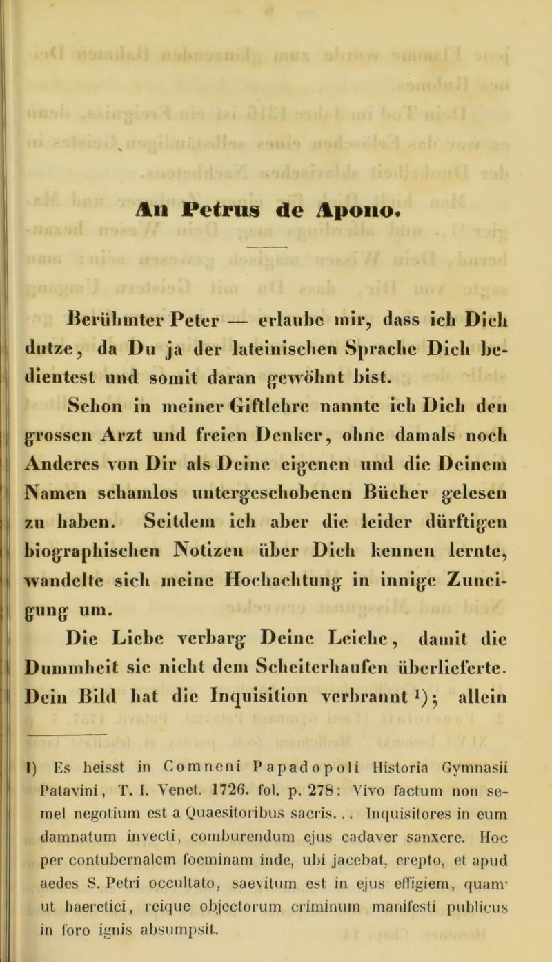 itii Petrus de itpoiio. I* u I Jieriiliinter Peter — erlaube mir, dass ich Dich ' I diilze, da Du ja der lateinischen Sprache Dich he- I dientest und somit daran jyewöhnt hist. I; Schon in meiner Gifllehre nannte ich Dich den j; grossen Arzt und freien Denker, ohne damals noch |j Anderes von Dir als Deine eigenen und die Deinem II Namen schamlos nntcrgcschohencn Bücher gelesen li zu haben. Seitdem ich aber die leider dürftigen I biographischen Notizen über Dich kennen lernte, I handelte sich meine Hochachtung- in innige Zunei- gung um. Die Liehe verbarg Deine Leiche, damit die Dummheit sic nicht dem Schcitcrliaufen überlieferte. Dein Bild hat die Inquisition verbrannt 5 allein i ”4 1) Es heisst in Comneni Papadopoli Hisloria Gymnasii Patavini, T. 1. Yenei. 172f). fol. p. 278: Vivo factum non sc- inel negolium cst a Quaesitoribus sacris... Inquisilores in cum damnatum invecli, comburendum ejus cadaver sanxerc. Hoc per contubernalem foominam indc, ubi jacebat, crepto, el apud aedes S. Petri occullato, saevitum cst in ejus efTigiem, quam- ut baerelici, reique objcclorum criminum manifcsti publicus in foro ignis absumpsit.