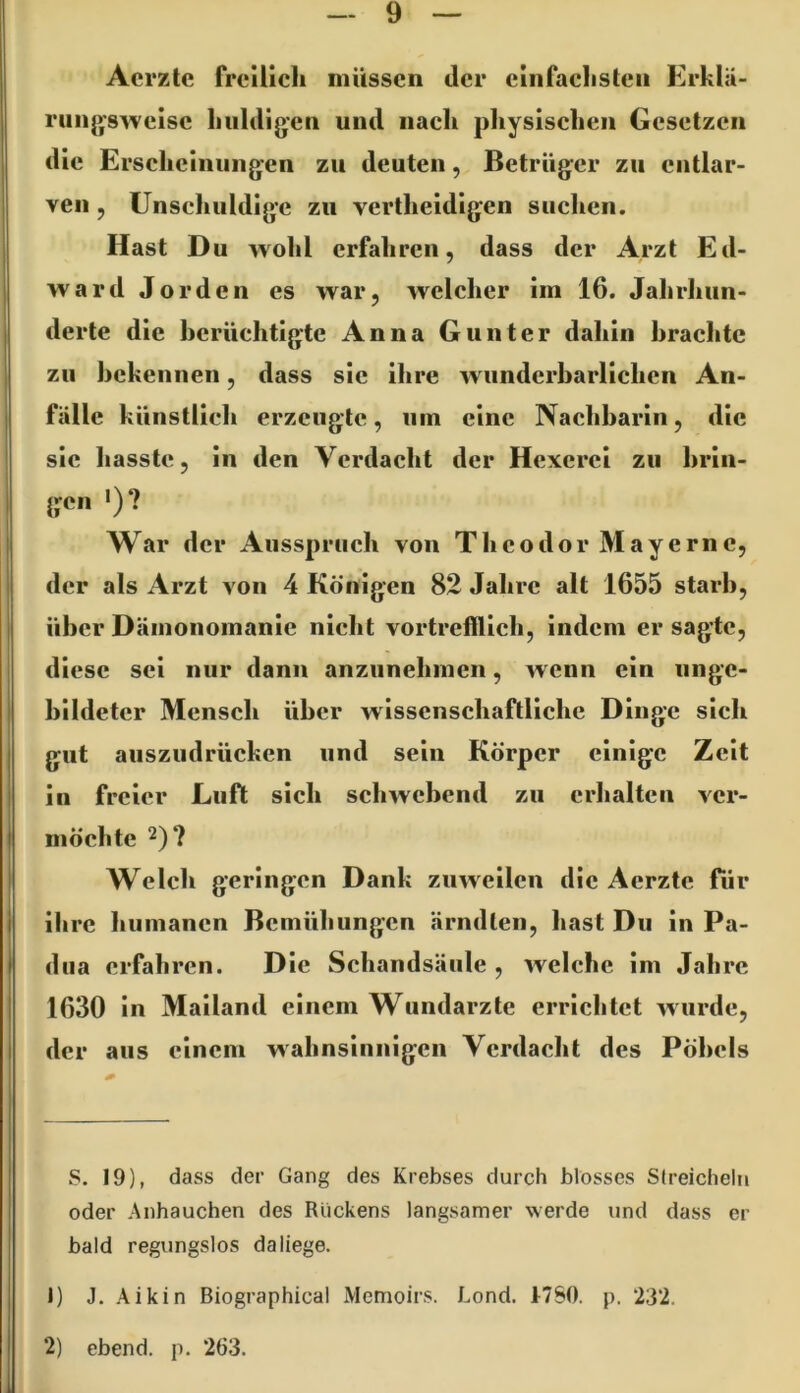 Aerzte freilich müssen der einfachsten Erhlä- ruiig’swcisc huldigen und nach physischen Gesetzen die Erscheinungen zu deuten, Betrüger zu entlar- ven , Unschuldige zu vertheidlgen suchen. Hast Du wohl erfahren, dass der Arzt Ed- ward Jo r den es war, welcher im 16. Jahrhun- derte die berüchtigte Anna Gunter dahin brachte zu bekennen, dass sic ihre wundcrbarllchen An- fälle künstlich erzeugte, um eine Nachbarin, die sic hasste, in den Verdacht der Hexerei zu brin- gen ')? War der Ausspruch von Theodor Mayernc, der als Arzt von 4 Königen 82 Jahre alt 1655 starb, über Dämonomanie nicht vortrefflich, indem er sagte, diese sei nur dann anziinehmcn, w enn ein unge- bildeter Mensch über wissenschaftliche Dinge sich gut auszudrücken und sein Körper einige Zelt in freier Luft sich schwebend zu erhalten ver- möchte 2)? Welch geringen Dank zuweilen die Aerzte für ihre humanen Bemühungen ärndten, hast Du ln Pa- dua erfahren. Die Schandsänle , welche im Jahre 1630 in Mailand einem Wundarzte errichtet wurde, der aus einem wahnsinnigen Verdacht des Pöbels S. 19), dass der Gang des Krebses durch blosses SIreiclieln oder Anhauchen des Rückens langsamer werde und dass er bald regungslos da liege. 1) J. .\ikin Biographical Memoirs. Lond. t760. p. 23*2. 2) ebend. p. 263.