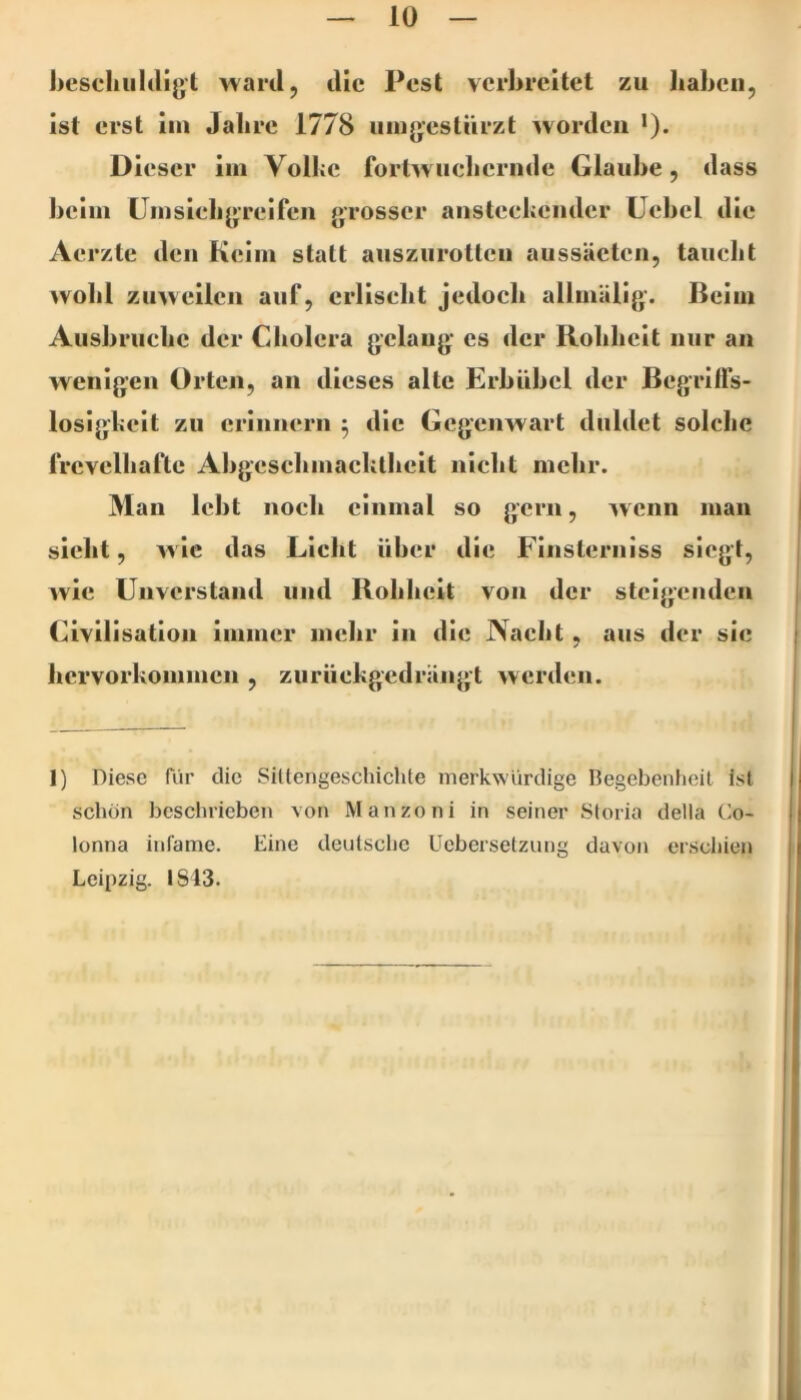 beseliiildigt ward, die Pest verbreitet zu liabeii, ist erst ini Jahre 1778 uingestürzt ^vordeii >). Dieser lin Vollce forlwucherndc Glaube, dass beim Hin sich greifen grosser anstechender üebcl die Aerzte den Keim statt aiisziirotlcn aussäeten, taucht wohl zuweilen auf, erlischt jedoch allinUlig. ßeiin Ausbruche der Cholera gelang cs der Rohheit nur an wenigen Orten, an dieses alte Erbübel der Begrilfs- loslghelt zu erinnern 5 die Gegenwart duldet solche frevelhafte Abgeschniachlhelt nicht mehr. 3Ian lebt noch einmal so gern, w enn man sicht, wie das Licht über die Flnslernlss siegt, wie Unverstand und Rohheit von der steigenden (Zivilisation immer mehr in die Nacht, aus der sie hervorkommen , zurückgedrangt werden. 1) Diese für die SiUengeschichte merkwürdige Begebenheit ist schön beschrieben von Manzoni in seiner Storia della Co- lonna infame. Eine deutsche Uebersetzung davon erschien Leipzig. IS13.