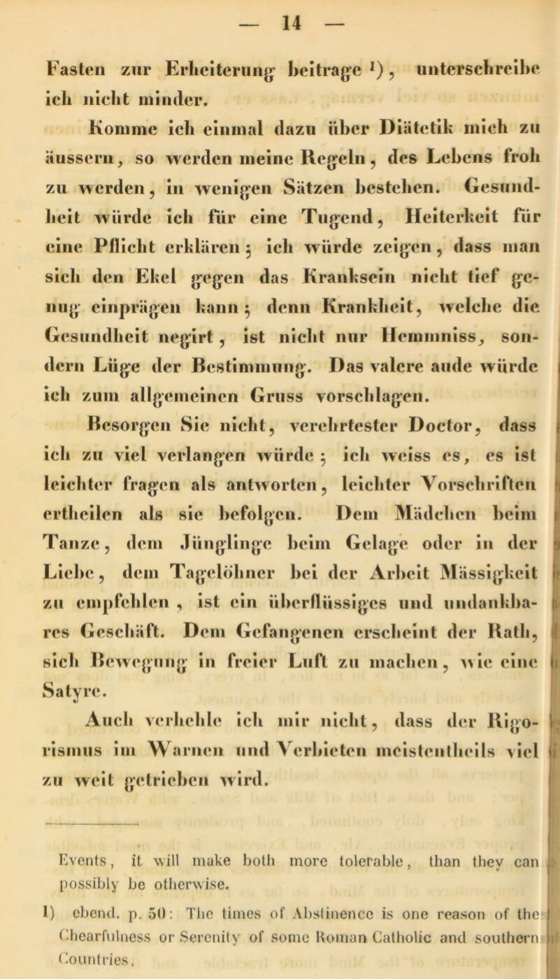 Fasten zur Erheiterung' heitragc *), unterschrcihe ich nicht minder. Komme ich einmal dazu Uber Diätetik mich zu äussern, so werden meine Regeln, des Lehens froh zu werden, in wenigen Sätzen bestehen. Gesund- lieit würde ich für eine Tugend, Heiterkeit für eine Pflicht erklären 5 ich würde zeigen, dass man sich den Ekel gegen das Kranksein nicht tief ge- nug einprägen kann ^ denn Krankheit, welche die Gesundheit negirt, ist nieht nur Hemmniss, son- dern Lüge der Bestimmung. Das valere aude würde ich zum allgemeinen Gruss Vorschlägen. Besorgen Sie nicht, verehrtester Doctor, dass icli zu viel verlangen würde ^ ich weiss es, es ist leichter fragen als antworten, leichter Vorschriften erthcilen als sie hefolgcn. Dem Mädchen heim | Tanze, dem Jünglinge heim Gelage oder in der ) Liehe, dem Tagelöhner hei der Arbeit Mässigkeit i zu empfehlen , ist ein ühcrllüssigcs und iindankha- res Geschäft. Dem Gefangenen erscheint der Bath, I sich Bewegung in freier Luft zu machen, Avie eine ^ Satyre. Auch verhehle ich mir nicht, dass der Blgo- r< rismus im Warnen und Ycrhieten meistenlheils viel i zu weit getrichen wird. Events, it will make bolh more tolerable, Ihan they can ) possibly be otherwise. 1) ebend. p. 50; The tiines of Abslinence is one reason of the Chearfulness or Serenity of somc Koinan Catholic and soulliern Eounlries,