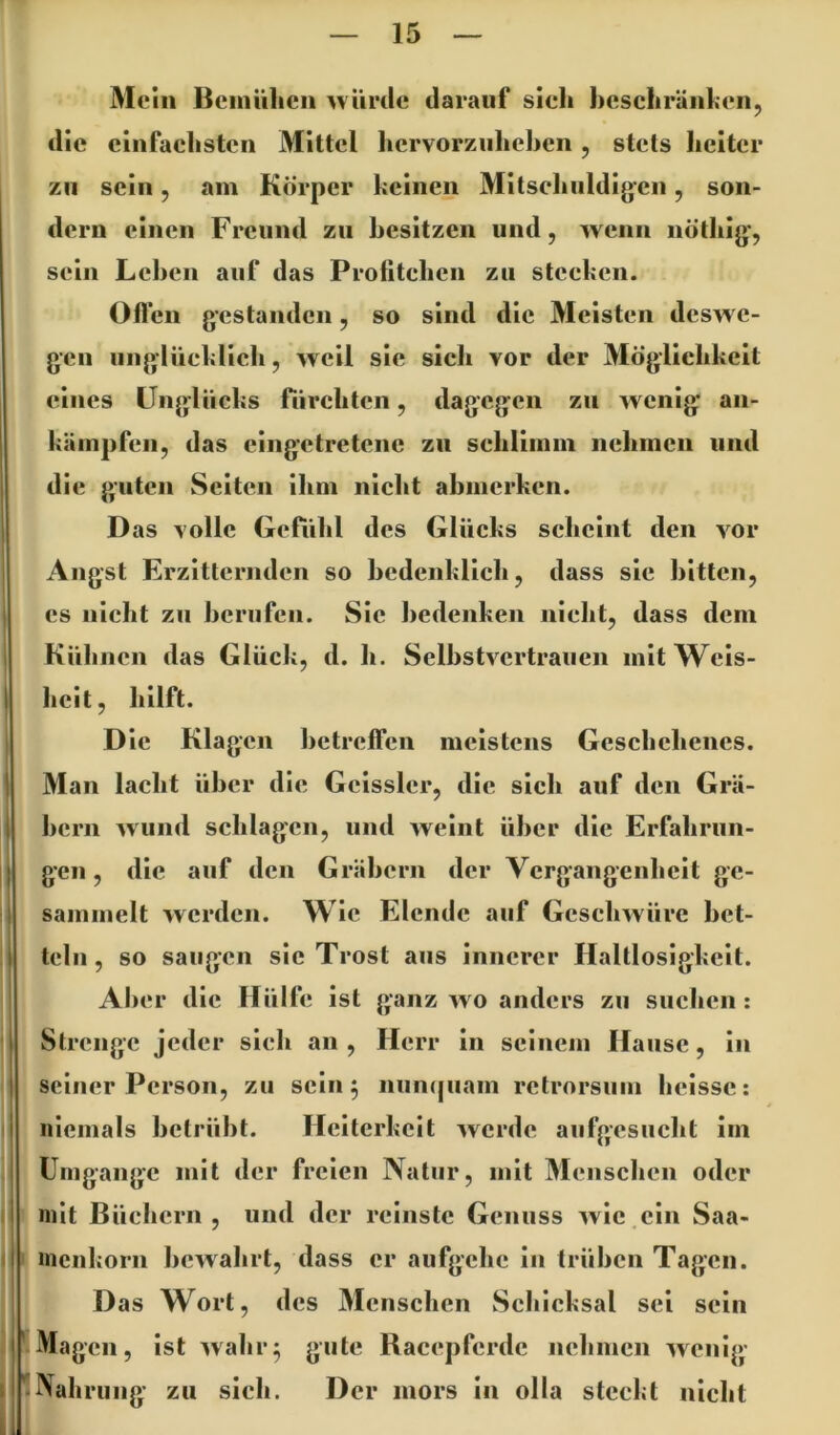 Mein Bcinülicii ^viirtle darauf sicli hcscliränlien, die einfachsten Mittel hcrvorziilichen, stets heiter zu sein, am Körper keinen Mitselinldigen, son- dern einen Freund zu besitzen und, wenn nöthig, sein Leben auf das Prolitehen zu stecken. Oflen gestanden, so sind die Meisten deswe- gen unglüeklicli, weil sic sich vor der Möglichkeit eines Unglücks fürchten, dagegen zu Avenig an- käinpfen, das eingetretene zu sehliinni nehincn und die guten Seiten ihm nicht abmerken. D as volle Gefühl des Glücks scheint den A^or Angst Erzitternden so bedenklich, dass sic bitten, es nicht zu berufen. Sic bedenken nicht, dass dem Kühnen das Glücl;, d. h. SelbstA^crtrauen mit Weis- heit, hilft. Die Klagen betreffen meistens Geschehenes. Man lacht über die Gcissler, die sich auf den Grä- bern Avund schlagen, und Aveint über die Erfahrun- gen , die auf den Gräbern der Vergangenheit ge- sammelt Averden. Wie Elende auf GcscliAvürc bet- teln , so saugen sic Trost aus innerer Haltlosigkeit. Al>er die Hülfe ist ganz avo anders zu suchen: Strenge jeder sieh an, Herr in seinem Hause, in seiner Person, zu sein 5 nun(|uam retrorsum heisse: niemals betrübt. Heiterkeit Averde aufgesucht im Umgänge mit der freien Natur, mit Menschen oder mit Büchern, und der reinste Genuss Avic ein Saa- incnkorn bcAAahrt, dass er aufgehe in trüben Tagen. D as Wort, des Menschen Schicksal sei sein Magen, ist Avahr^ gute Bacepferde nehmen Avenig- Nahrung zu sich. Der mors ln olla steckt nicht