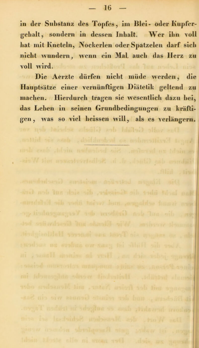 in der Substanz des Topfes, im Blei- oder Kupfer- jjelialt, sondern in dessen Inbalt. Wer ihn voll bat mit Kncteln, Nockerlen oder Spatzelen darf sieb nicht wundern, wenn ein Mal auch das Herz zu voll wird. Die Aerzte dürfen nicht müde werden, die Hauptsätze einer vernünftigen Diätetik geltend zu machen. Hierdurch tragen sie wesentlich dazu hei, das Lehen in seinen Grundbedingungen zu kräfti- gen, was so viel heissen will, als es verlängern.