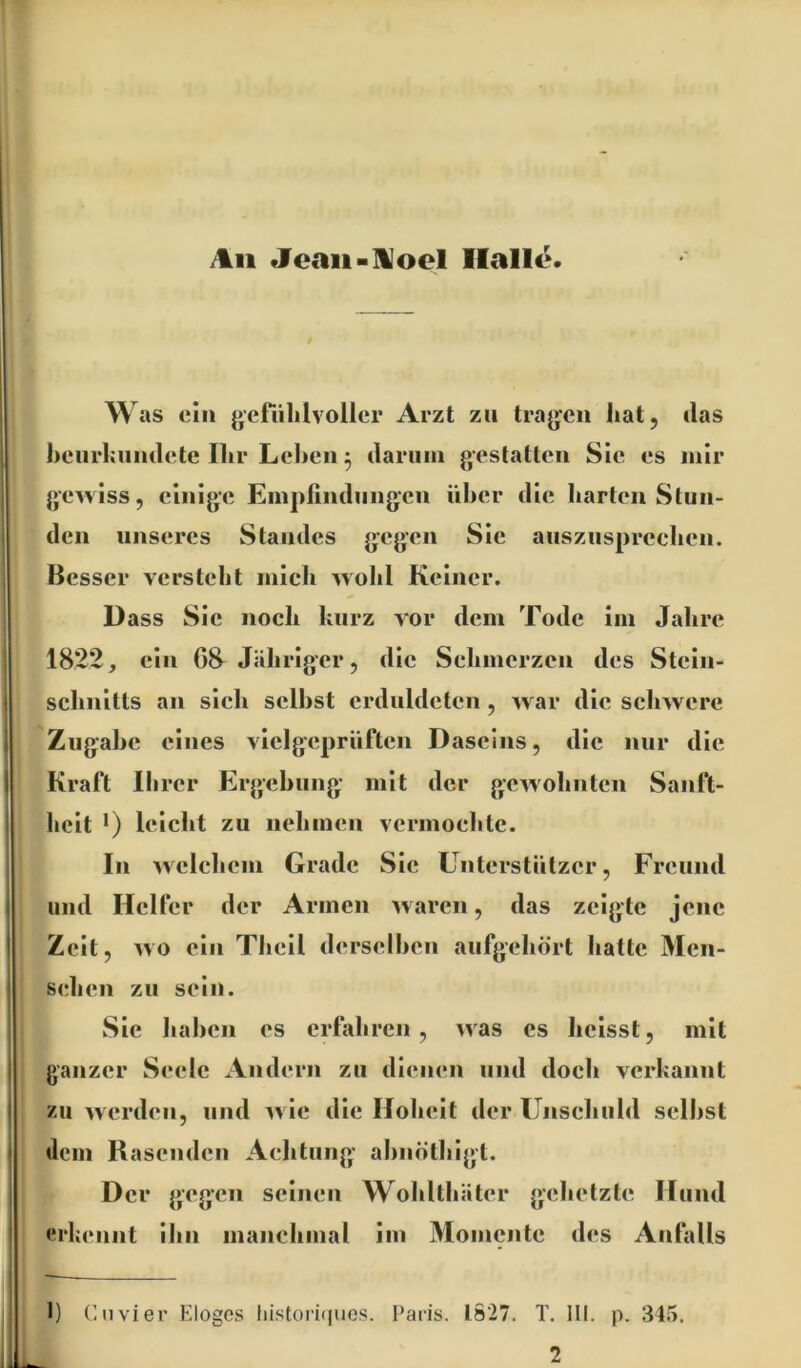 /%ii Jeaii-]Voel Halle. Was ein gefühlvoller Arzt zu tragen hat, das heiirhniulete Ihr Lel)en 5 darum gestatten Sie es mir gewiss, einige Empfindungen iiher die harten Stun- den unseres Standes gogen Sie ausznsprcchen. Besser versteht mich wohl Keiner. Dass Sic noch kurz vor dem Tode Im Jahre 1822, ein 68 Jähriger, die Sehmcrzcn des Stcln- schnltts an sich selbst erduldeten, w ar die schwere Zugabe eines vielgeprüften Daseins, die nur die Kraft Ihrer Ergehung mit der g-ewolintcn Sanft- heit leicht zu nelimen vermochte. In welchem Grade Sie ünterstiitzer, Freund und Helfer der Armen waren, das zeigte jene Zelt, wo ein Thell d erselhen aufgehört hatte Men- schen zu sein. Sie haben es erfahren, was es heisst, mit ganzer Seele Andern zu dienen und doch verkannt zu werden, und ^vle die Hoheit der Unschuld seihst dem Rasenden Achtung ahnnthlgt. Der gogon seinen Wohlthäter gehetzte Hund erkennt Ihn manchmal Im Momente des Anfalls l) (’nvier Elogos liistori(iues. Paris. 1827. T. lll. p. 345. 2