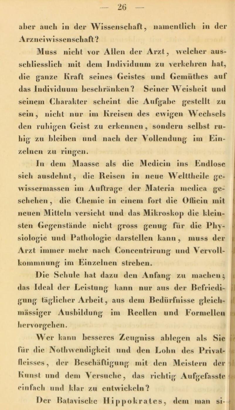 al>cr auch lu der Wisscnscliafl, iiaiuciiliicli in der Arziieiwisseiisehaft ? M iiss nicht vor Allen der Arzt, \velcher aus- sehliesslieh mit dem Individuum zu verkeliren hat, die ganze Kraft seines Geistes und Gemiithes auf das Individuum hescliränhen? Seiner Weisheit und seinem Charakter scheint die Aufgahe gestellt zu sein, nicht nur im Kreisen des ewigen Weehsels den ruhigen Geist zu erkennen, sondern seihst ru- hig zu hleihen und nach der Vollendung im Ein- zelnen zu ringen. In dem Maasse als die Medicin ins Endlose sich ausdehnt, die Reisen in neue Welttheile ge- wisserniassen im Aufträge der Älateria medica ge- sehehen , die Chemie in einem fort die Ofliein mit neuen Mitteln versieht und das Mikroskop die klein- sten Gegenstände nicht gross genug für die Phy- siologie und Pathologie darstellen kann, muss der Arzt immer mehr nach Concentrirung und Vervoll- kommnung' im Einzelnen streben. I) ie Schule hat dazu den Anfang zu machen^ das Ideal der Leistung kann nur aus der Befriedi- gung täglicher Arbeit, aus dem Bedürfnisse gleich- mässiger Aushildufig im Reellen und Formellen liervorgchen. Wer kann besseres Zeugniss ahlegen als Sie für die Notliwendigkeit und den Lohn des Privat- lleisses, der Beschäftigung mit den Meistern der Kunst und dem Versuche, das riehtig Aufgefasste einfach und klar zu entwickeln? Der Batavische II ippokrales, dem man si- i I f il 1 a »f I fe’