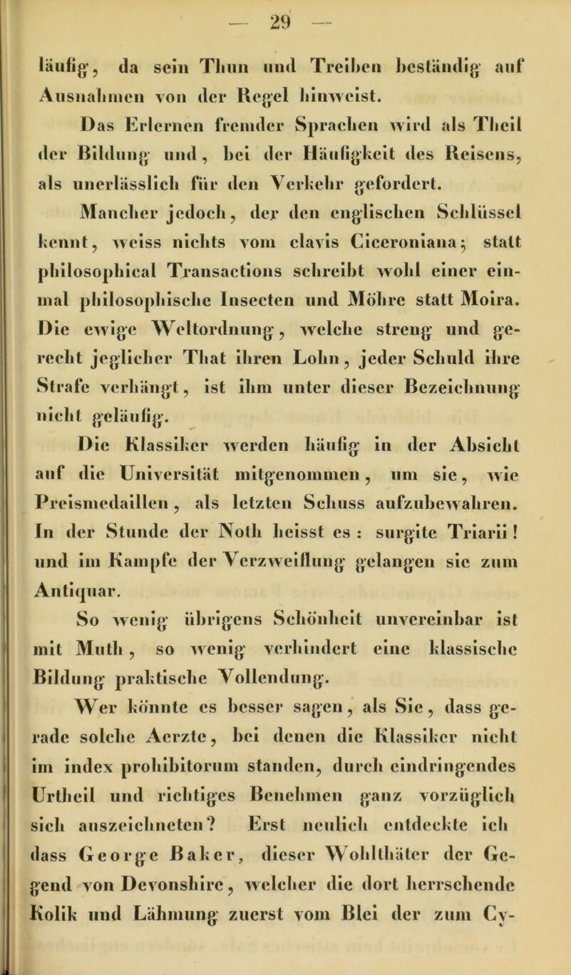 läufig', da sein Tlniii und Trelhcii licslündig auf Ausiiaiimcii von der Kegel IiinAveist. Das Erlerneu fremder Spraelieu wird als Tlicll der ßUdiiug iiud , l)el der Häufigkeit des Kelsens, als uiierlässllcli für den Verkelir gefordert. Maiiclier jedoch, der den engllsclien Sclilüssel kennt, weiss niclits vom clavls Clecronlana^ statt |j|illoso|)liieal Transactlons sclireiht wohl einer ein- mal philosophische Insecten und Möhre statt Moira. Die ewige Weltordnung, welche streng und ge- recht jeglicher That Ihren Lohn, jeder Schuld ihre Strafe verhängt, ist Ihm unter dieser Bezeichnung nicht geläufig. Die Klassiker werden häufig in der Absicht auf die Universität mitgenommen, um sie, wie Preismedaillen, als letzten Schuss aufzuhewahren. In der Stunde der Nolh heisst cs : surgitc Triarli ! und im Kampfe der Verzweiflung' gelangen sic zum Antl(juar. So wenig' ührlgcns Schönheit unvcrcinhar ist mit Muth , so wenig verhindert eine klassische ßildiing praktische Vollendung. Wer könnte cs hesser sagen, als Sie, dass ge- rade solche Aerzte, hei denen die Klassiker nicht im Index prohlhltorum standen, durch cindringendes Urthcll und richtiges Benehmen ganz vorzüglich sich auszeichneten? Erst neulich entdeckte Ich dass George Baker, dieser Wohlthäter der Ge- gend von DevonshIre, welcher die dort herrschende Kolik und Lähmung zuerst vom Blei der zum Cy-