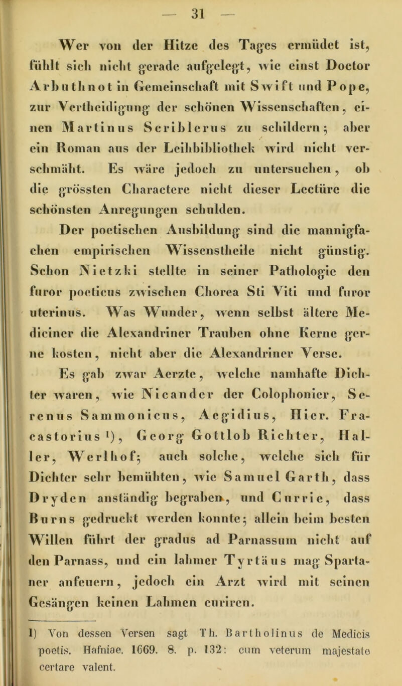 Wer von der Hitze des Tages ermüdet ist, lülilt sieh nlelit gerade aufgelegt, ^^\c einst Doctor Arhuthnot in (Teiiieliiscliaft mit Swift und Pope, zur \ ertlieidiguug der schönen Wisscnscliaftcn, ei- nen Martin US Scrihleriis zu schildern 5 aber ein Roman aus der Lclhhihliothek wird nicht ver- schmäht. Es wäre jedoch zu untersuchen, oh die grössten Charactcrc nicht dieser Lectüre die schönsten Anregungen schulden. Der poetlsclien Aushlldung sind die mannigfa- chen empirischen Wissenstlieile nicht günstig. Schon NIetzhi stellte in seiner Pathologie den furor pocticus zwischen Chorea Sti Viti und furor utcrinus. Was Wunder, wenn seihst ältere Me- diciner die Alexandriner Trauben ohne Kerne ger- ne kosten, nicht aber die Alexandriner Verse. Es gab zwar Aerzle, welche namhafte Dich- ter waren, wie Nlcander der Colophonier, Se- ren u s S a m m o 11 i c u s , Aegidius, Hier. F r a- castorius •), Georg Gottlob Richter, Hal- ler, Werlhof^ auch solche, welche sich fiir Dichter sehr bemühten, wie Samuel Garth, dass Dry den anständig hegrahen^, und Currie, dass Biirns gedruckt werden konnte^ allein heim hesteii Willen führt der gradus ad Parnassum nicht auf den Parnass, und ein lahmer Tyrtäus mag Sparta- ner anfeuern, jedoch ein Arzt wird mit seinen I Gesängen keinen Lahmen curiren. i 1) Von dessen Versen sagt Th. Barlholinus de Medicis poeti.'^, Hafniae. 1CG9. 8. p. 132: cum veterum majestalo certare valent.