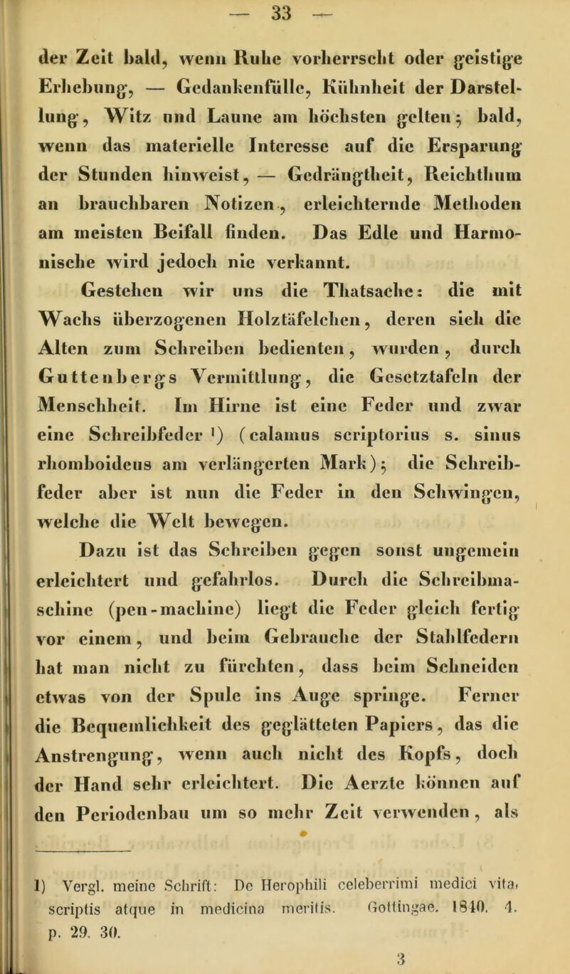 der Zeit hald, wenn Ruhe vorherrscht oder g^cistlge Erhehiing-, — Gcdanhenfiillc, Kühnheit der Darstel- lung, Witz lind Laune am höchsten gelten 5 bald, wenn das materielle Interesse auf die Ersparung der Stunden hinweist, — Gedrängtheit, Rcichthuiu an hrauchharen Notizen , erleichternde 3Iethoden am meisten Beifall linden. Das Edle und Harmo- nische wird jedoch nie verbannt. Gestehen wir uns die Thatsache: die mit Wachs überzogenen Holztäfelchcn, deren sich die Alten zum Schreilicn bedienten, wurden, durch Guttenhergs Vcrmltllung, die Gesctztafcln der Menschheit. Im Hirne ist eine Feder und zwar eine Schreihfeder •) (calamus scriptorius s. sinus rhomhoidcus am verlängerten Älark)^ die Schreib- feder aber ist nun die Feder in den Schwingen, welche die Welt bewegen. Dazu ist das Schreiben gegen sonst ungemein erleichtert und gefahrlos. Durch die Sclirclhma- schlnc (pcn-machlnc) liegt die Feder gleich fertig vor einem, und heim Gebrauche der Stahlfedern hat man nicht zu fürchten, dass heim Schneiden etwas von der Spule ins Auge springe. Ferner die Bequemllchbelt des geglätteten Papiers, das die Anstrengung, wenn auch nicht des Kopfs, doch der Hand sehr erleichtert. Die Aerzte bönnen auf den Periodenhau um so mehr Zeit verwenden , als 1) Vergl. meine Schrift: De Ilerophili celeberrimi medici vita» scriptis atque in medicina nierilis. Gottingae. 1840. -1. p. 29. 30.