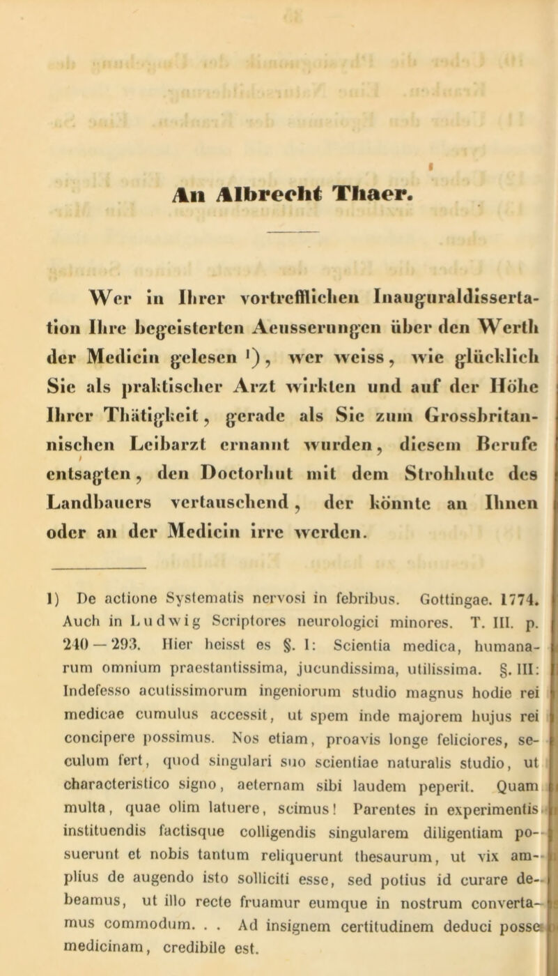 ^11 itlbreclii Tliaer I Wer in Ihrer vortrefflichen Inaug^iiraldisserla- tion Ihre hcgeistertcn Aensserungen über den Werth der Medicin gelesen •), wer wciss, wie glüchlich Sie als praktischer Arzt wirkten und auf der Höhe Ihrer Thätigkeit, gerade als Sie zum Grosshritan- nischcn Leibarzt ernannt wurden, diesem Berufe entsagten, den Doctorhut mit dem Strohhnte des Landbauers vertauschend, der könnte an Ihnen oder an der Medicin irre Averden. 1) De actione Systematis nervosi in febribus. Gottingae. 1774. Auch in Ludwig Scriptores neurologici minores. T, III. p. 240 — 293. Hier heisst es §. I: Scientia medica, humana- rum omniurxi praestantissima, jucundissinia, utilissima. §. III: Indefesso aculissimorum ingeniorum studio niagnus hodie rei medicae cumulus accessit, ut spem inde majorem hujus rei concipere possimus. Nos etiam, proavis longe feliciores, se- culum fert, qviod singulari suo scienliae naturalis studio, ut characterislico signo, aeternam sibi laudem peperil. Quam multa, quae olim latuere, scimus! Parentes in experimentisi instituendis factisque colligendis singulärem diligenliam po- suerunt et nobis tantum reliquerunt thesaurum, ut vix am- plius de augendo isto solliciti esse, sed polius id curare de— beamus, ut illo recte fruamur eumque in nostrum converta- mus commodum. , . Ad insignem certitudinem deduci possei medicinam, credibile est.
