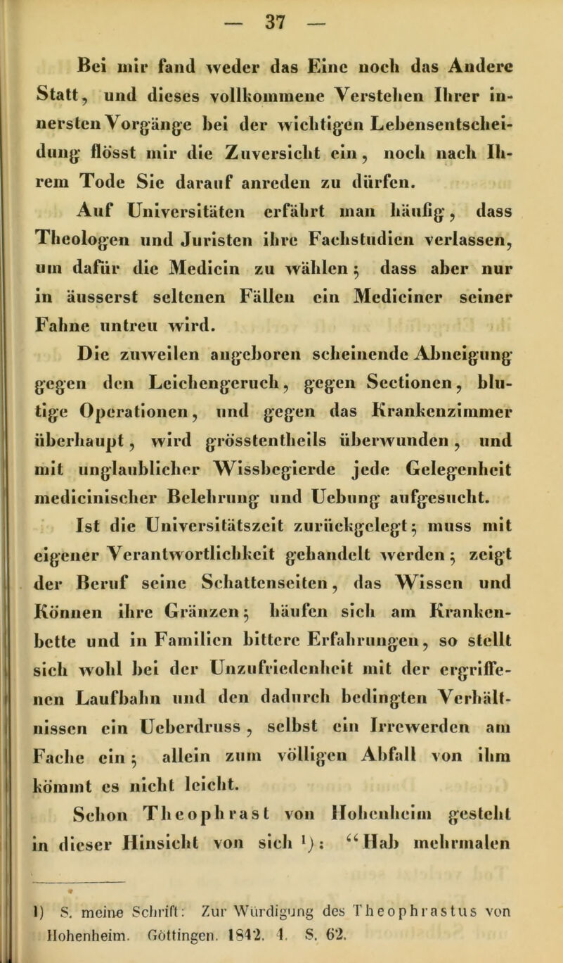 Bei uiir fand weder das Eine noeh das Andere Statt, und dieses vollkommene Verstehen Ihrer in- nersten Vorgänge hei der wichtigen Lehensentschei- diing flösst mir die Zuversicht ein, noch nach Ih- rem Tode Sie darauf anrcden zu dürfen. Auf Universitäten erfährt man häufig, dass Theologen und Juristen ihre Faehstiidicn verlassen, um dafür die Medicin zu wählen 5 dass aber nur in äiisserst seltenen Fällen ein Mediciner seiner Fahne untreu wird. D ie zuweilen angehoren scheinende Ahneigung gegen den Leichengcnich, gegen Sectionen, blu- tige Operationen, und gegen das Krankenzimmer überhaupt, wird grösstentheils überwunden , und mit unglaublicher Wissbegierde jede Gelegenheit mcdicinischcr Belehrung und Uebung aufgesucht. Ist die Universitätszcit zurückgclegt ^ muss mit eigener Verantwortlichkeit gehandelt werden 5 zeigt der Beruf seine Schattenseiten, das Wissen und Können ihre Gränzen 5 häufen sich am Kranken- bette und in Familien bittere Erfahrungen, so stellt sich wohl bei der Unzufriedenheit mit der crgrilfe- nen Laufbahn und den dadurch bedingten Verhält- nissen ein Ueberdruss , selbst ein Irrewerden am Fache ein ^ allein zum völligen Abfall von ihm kömmt es nicht leicht. Schon Thcophrasl von Hohenheim gesteht in dieser Hinsicht von sich Hab mehrnialen 1) S, meine Schrift: Zur Würdigung des I' h e 0 p h ra s t u s von Hohenheim. Göttingen. 184'2. I. S. 62.