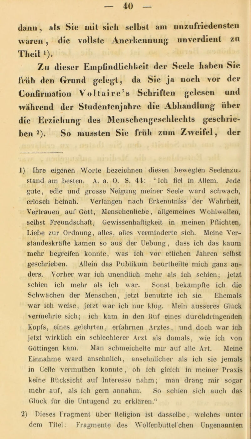 ilann, als Sic mit sich selbst am unzufriedensten waren , die vollste Anerhennung; unverdient zu Theil *)• Zu dieser Empfindlichkeit der Seele haben Sie früh den Grund g:elegt5 da Sie ja noch vor der Confirmatiou Voltaire’s Schriften gelesen und während der Studentenjahre die Abhandlung über die Erziehung des Menschengeschlechts geschrie- ben 2). So mussten Sic früh zum Zweifel, der J) Ihre eigenen Worte bezeichnen diesen bewegten Seelenzu- stand am besten. A. a. 0. S. 44: “Ich fiel in Allem. Jede gute, edle und grosse Neigung meiner Seele ward schwach, erlosch beinah. Verlangen nach Erkenntniss der Wahrheit, Vertrauen auf Gott, Menschenliebe, allgemeines Wohlwollen, selbst Freundschaft, Gewissenhaftigkeit in meinen Pflichten, Liebe zur Ordnung, alles, alles verminderte sich. Meine Ver- standeskräfte kamen so aus der Uebung, dass ich das kaum mehr begreifen konnte, was ich vor etlichen Jahren selbst geschrieben. Allein das Publikum beurtheilte mich ganz an- ders. Vorher war ich unendlich mehr als ich schien; jetzt schien ich mehr als ich war. Sonst bekämpfte ich die Schwächen der Menschen, jetzt benutzte ich sie. Ehemals war ich weise, jetzt war ich nur klug. Mein äusseres Glück vermehrte sich; ich kam in den Huf eines durchdringenden Kopfs, eines gelehrten, erfahrnen Arztes, und doch war ich jetzt wirklich ein schlechterer Arzt als damals, wie ich von Göttingen kam. Man schmeichelte mir auf alle Art. Meine Einnahme ward ansehnlich, ansehnlicher als ich sie jemals in Celle vermuthen konnte, ob ich gleich in meiner Pra.xis keine Rücksicht auf Interesse nahm; man drang mir sogar mehr auf, als ich gern annahm. So schien sich auch das Glück für die Untugend zu erklären.“ 2) Dieses Fragment über Religion ist dasselbe, welches unter dem Titel; Fragmente des Wolfcnbüttelchen Ungenannten