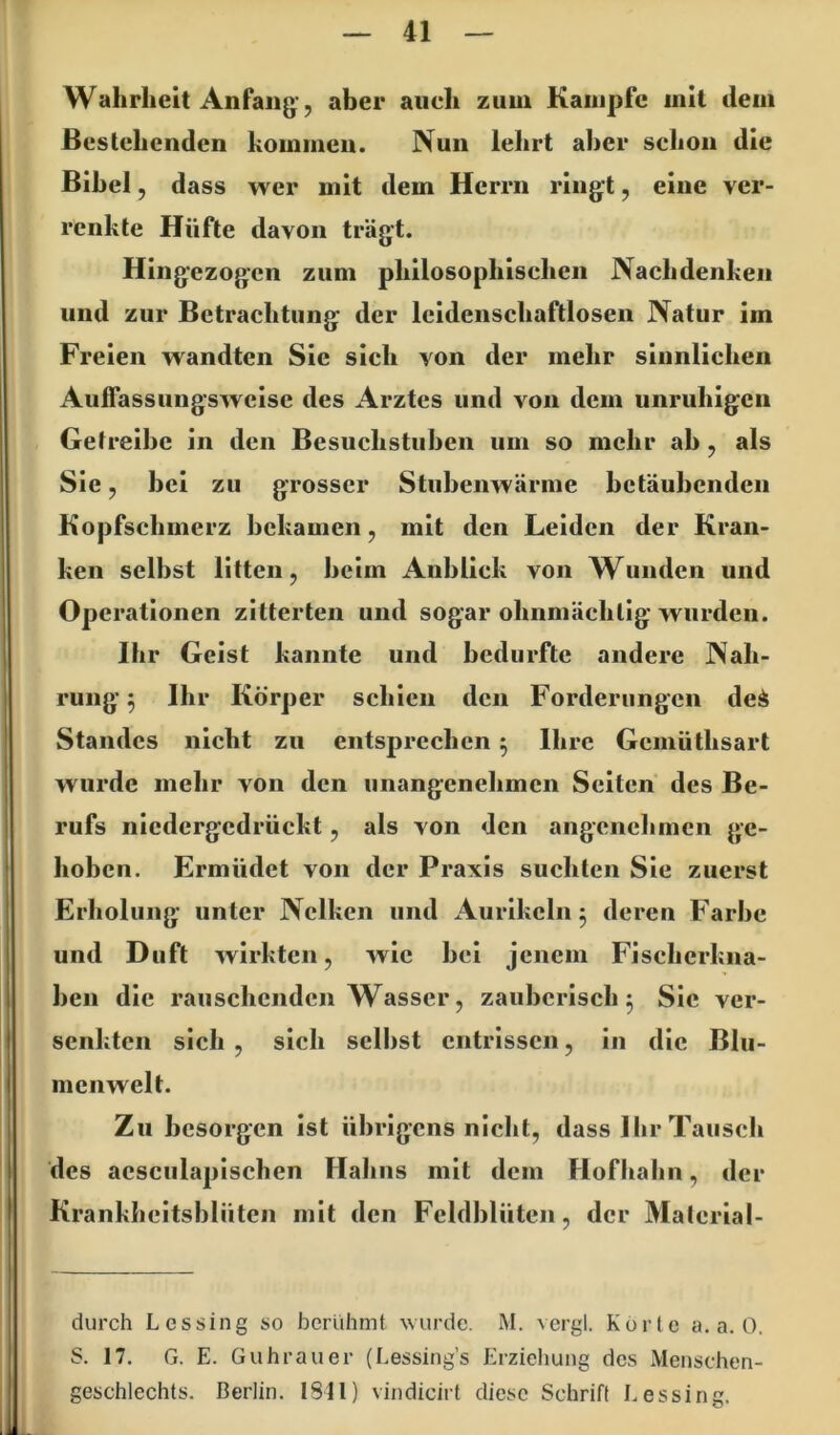 Wahrheit Anfang-, aber auch zuui Kampfe mit dem Bestehenden hommeii. Nun lehrt aber schon die Bibel, dass wer mit dem Herrn ringt, eine ver- renkte Hüfte davon trägt. Hingezogen zum philosophischen Nachdenken und zur Betrachtung der leidenschaftloseii Natur im Freien wandten Sie sich von der mehr sinnlichen AufTassungsweisc des Arztes und von dem unruhigen Getreibe in den Besuchstuhen um so mehr ah, als Sie, bei zu grosser Stubenwärme betäubenden Kopfschmerz bekamen, mit den Leiden der Kran- ken selbst litten, heim Anblick von Wunden und Operationen zitterten und sogar ohnmächtig wurden. Ihr Geist kannte und bedurfte andere Nah- rung 5 Ihr Körper schien den Forderungen dei Standes nicht zu entsprechen 5 Ihre Gemüthsart wurde mehr von den unangenehmen Seiten des Be- rufs niedergedrückt, als von den angcnclimcn ge- hoben. Ermüdet von der Praxis suchten Sie zuerst Erholung unter Nelken und Aurikeln 5 deren Farbe und Duft wirkten, wie bei jenem Fischerkna- hen die rauschenden Wasser, zauberisch 5 Sic ver- senkten sich , sich seihst entrissen, in die Blu- mcnwelt. Zu besorgen ist übrigens nicht, dass Ihr Tausch des acsculapischen Hahns mit dem Flofhahn, der Krankheitsblüten mit den Fcldblüten, der Matcrial- durch L cs sing so berühmt wurde. M. vcrgl. Körte a. a. 0. S. 17. G. E. Guhrauer (Lessing’s Erziehung des Menschen- geschlechts. Berlin. 1811) vindicirt diese Schrift Lessing.