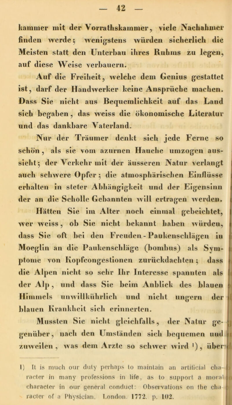 Itammer mit der VoiTathskainmer, viele Nachahmer finden Averde 5 Aveni^stens Avürden sicherlich die Meisten statt den Unterban ihres Ruhms zu legen, auf diese Weise verbauern. Auf die Freiheit, Avelchc dem Genius gestattet ist, darf der HandAverker keine Ansprüche machen. Dass Sie nicht aus Bequemlichkeit auf das Land sich begaben, das Aveiss die ökonomische Literatur und das dankbare Vaterland. Nur der Träumer denkt sich jede Ferne so schön , als sic vom azurnen Hauche umzogen aus- slelit^ der Verkehr mit der äusseren Natur verlangt auch scliAVcre Opfer 3 die atmosphärischen Einflüsse erhalten in steter Abhängigkeit und der Eigensinn der an die Scholle Gebannten aa IU ertragen Averden. Hätten Sic im Alter noch einmal gebeichtet, AVer Aveiss, ob Sie nicht bekannt haben Avürden, dass Sic oft bei den Freuden - Paukenseblägen in MoegUn an die Paiikcnschlägc (bombus) als Sym- ptome A'on Kopfcongestloncn zurückdaebten ^ dass 1 tlie Alpen nicht so sehr Ihr Interesse spannten als der Alp, und dass Sie beim Anblick des blauen n Himmels iinwillhührlicb und nicht ungern der blauen Krankheit sich erinnerten. Mussten Sic nicht gleichfalls, der Natur ge- genüber, nach den Umständen sich bequemen und zuAveilcn , Avas dem Arzte so scliAvcr Avird '), überili I) It is niucli our cluly perhaps lo maiiitain an artiticial clia- t racter in many professions in life, as to Support a inorali n character in our general conduct; Observalions on llie clia racter of a Physician, London. 1772. p. 102.