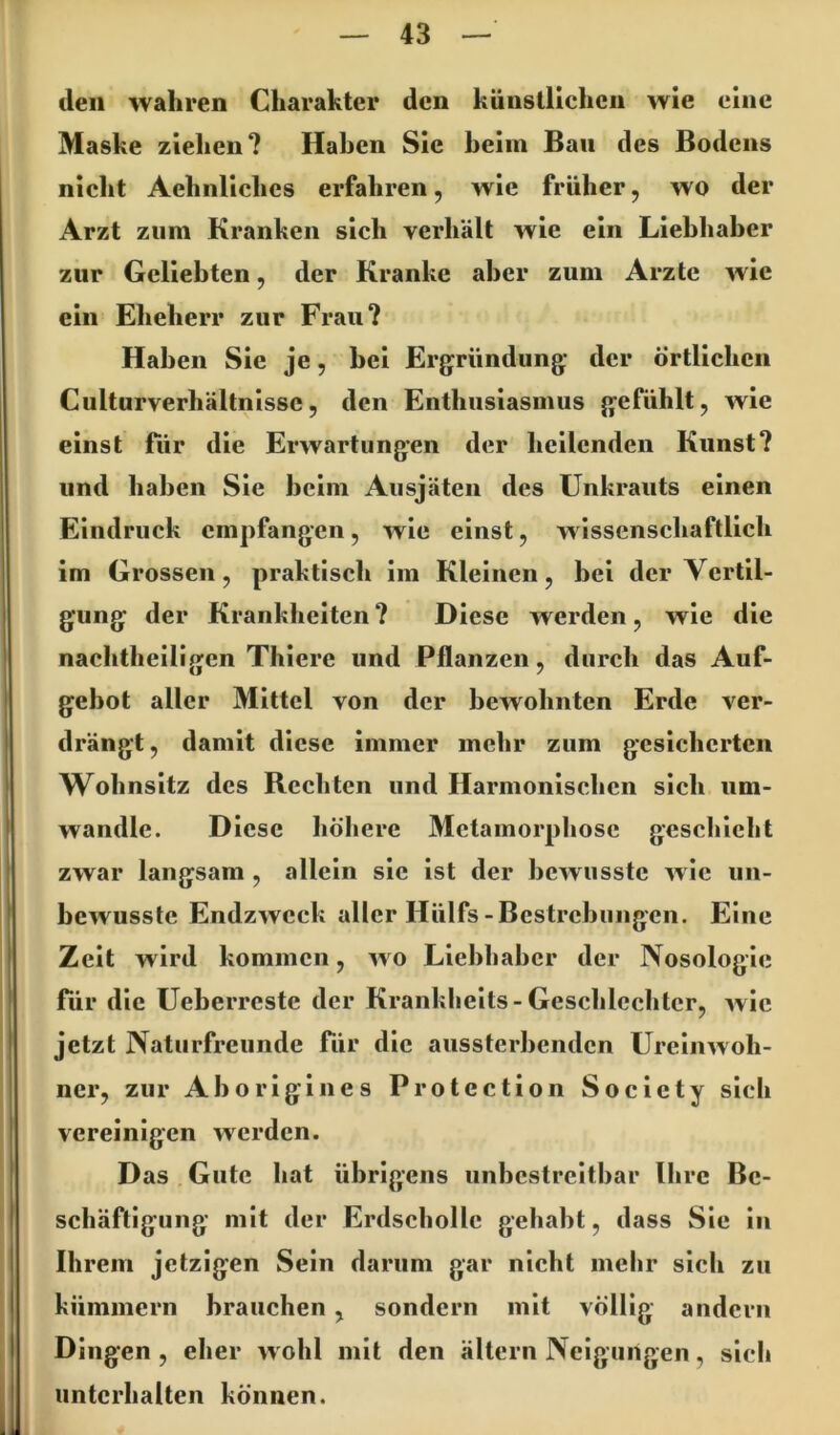 den wahren Charakter den künstlichen wie eine Maske ziehen? Haben Sie heim Ban des Bodens nicht Aehnllches erfahren, wie früher, wo der Arzt zum Kranken sich verhält wie ein Liebhaber zur Geliebten, der Kranke aber zum Arzte wie ein Eheherr zur Frau? Haben Sie je, bei Ergründung der örtlichen Culturverhältnlsse5 den Enthusiasmus gefühlt, wie einst für die Erwartungen der hellenden Kunst? und haben Sie heim Ausjäten des Unkrauts einen Eindruck empfangen, wie einst, wissenschaftlich im Grossen, praktisch im Kleinen, bei der Vertil- gung der Krankheiten? Diese werden, wie die nachtheiligen Thiere und Pflanzen, durch das Auf- gebot aller Mittel von der bewohnten Erde ver- drängt , damit diese immer mehr zum gesicherten Wohnsitz des Rechten und Harmonischen sich um- wandle. Diese höhere Metamorphose geschieht zwar langsam , allein sie ist der bewusste wie un- bewusste Endzweck aller Hülfs-Bestrebungen. Eine Zelt wird kommen, wo Liebhaber der Nosologie für die Ueberrcste der Kranklielts-Geschlechter, wie jetzt Naturfreunde Tür die aussterbenden Ureinwoh- ner, zur Aborlglnes Protection Society sich vereinigen werden. Das Gute hat übrigens unbestreitbar Ihre Be- schäftigung mit der Erdscholle gehabt, dass Sie in Ihrem jetzigen Sein darum gar nicht mehr sich zu kümmern brauchen, sondern mit völlig andern Dingen , eher wohl mit den ältern Neigungen, sicli unterhalten können.