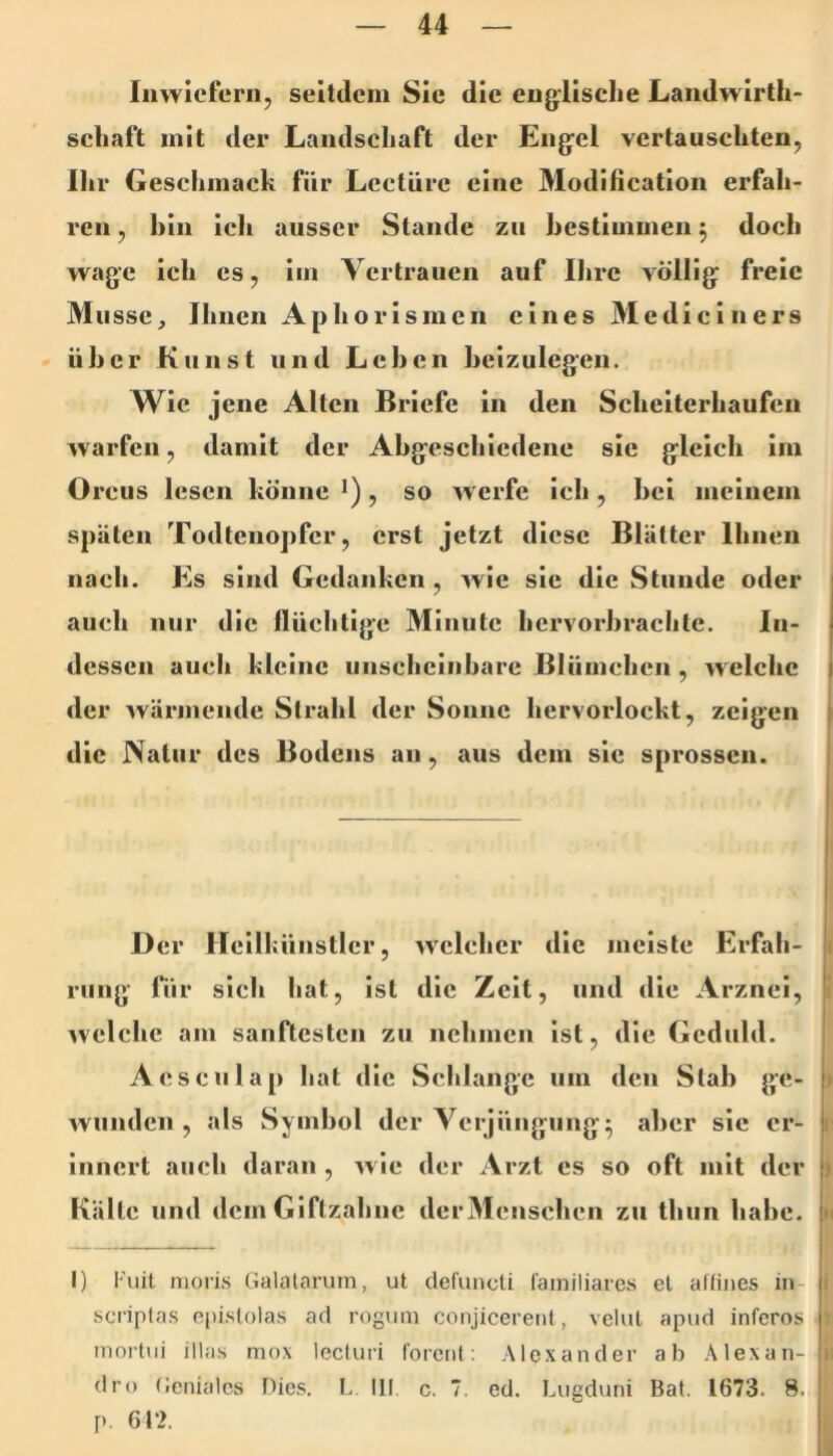 Inwiefern, seitilein Sic die englische Landw irth- Schaft mit der Landschaft der Engel vertauschten, Ihr Geschmack für Lcctürc eine Modification erfah- ren , hin ich ausser Stande zu hcstimmen 5 doch wage ich cs, im Vertrauen auf Ihre völlig freie Müsse, Ihnen Aphorismen eines M e di c i n e r s über Kunst und Lehen heizulegen. Wie jene Alten Briefe in den Scheiterhaufen warfen, damit der Abgeschiedene sic gleich im Orcus lesen könne >), so werfe ich, hei meinem späten Todtenopfer, erst jetzt diese Blätter Ihnen nach. Es sind Gedanken, wie sic die Stunde oder auch nur die flüchtige Minute hervorhrächte. In- dessen auch kleine unscheinbare Blümchen , welche der wärmende Strahl der Sonne hervorlockt, zeigen die Natur des Bodens an, aus dem sic sprossen. D er Hellkünstlcr, welcher die meiste Erfah- rung für sich hat, ist die Zelt, und die Arznei, welche am sanftesten zu nehmen ist, die Geduld. Aesculap hat die Sclilangc um den Stab ge- wunden, als Symbol der Verjüngung^ aber sic er- innert auch daran , w ie der Arzt cs so oft mit der Kälte und demGiftzahne derMenschen zu thun habe. I) l'uil nioris Galalariim, ut defuncti familiäres et aflines in- scriptas cpislolas ad rogum conjicerent, velut apud inferos mortui illas mox lecluri forent; Alexander ab Alexan- dre Geniales Dies. L III c. 7. ed. Lugduni Bat. 1673. 8. p. 6f».