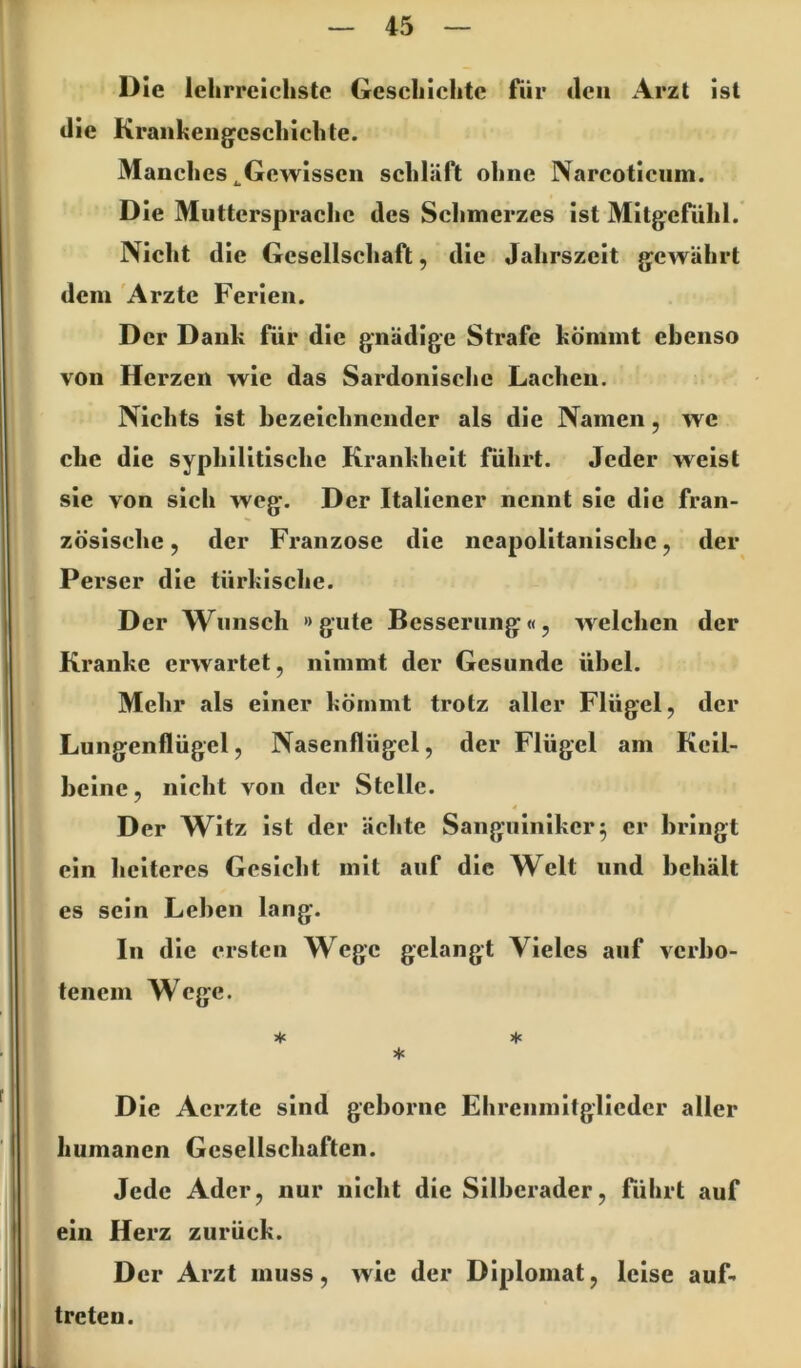 Die lehrreichste Geschichte für tlen Arzt ist die Kraiiheiig^eschichte. Manches ^Gewissen schläft ohne Narcoticiim. Die Muttersprache des Sclimerzes ist Mitgerühl. Nicht die Gesellschaft, die Jahrszeit gewährt dem 'Arzte Ferien. Der Dank für die gnädige Strafe kömmt ebenso von Herzen wie das Sardonische Lachen. Nichts ist bezeichnender als die Namen, wc che die syphilitische Krankheit führt. Jeder weist sie von sich weg. Der Italiener nennt sie die fran- zösische 5 der Franzose die neapolitanische, der Perser die türkische. Der Wunsch »gute Besserung«, welchen der Kranke erwartet, nimmt der Gesunde übel. Mehr als einer kömmt trotz aller Flügel, der Lungenflügel, Nasenflügel, der Flügel am Keil- beine, nicht von der Stelle. 4 Der Witz ist der ächte Sanguiniker5 er bringt ein heiteres Gesicht mit auf die Welt und behält es sein Leben lang. In die ersten Wege gelangt Vieles auf verbo- tenem Wege. * * ♦ Die Aerzte sind geborne Ehrenmitglieder aller humanen Gesellschaften. Jede Ader, nur nicht die Silberader, ftihrt auf ein Herz zurück. Der Arzt muss, wie der Diplomat, leise auf. treten.