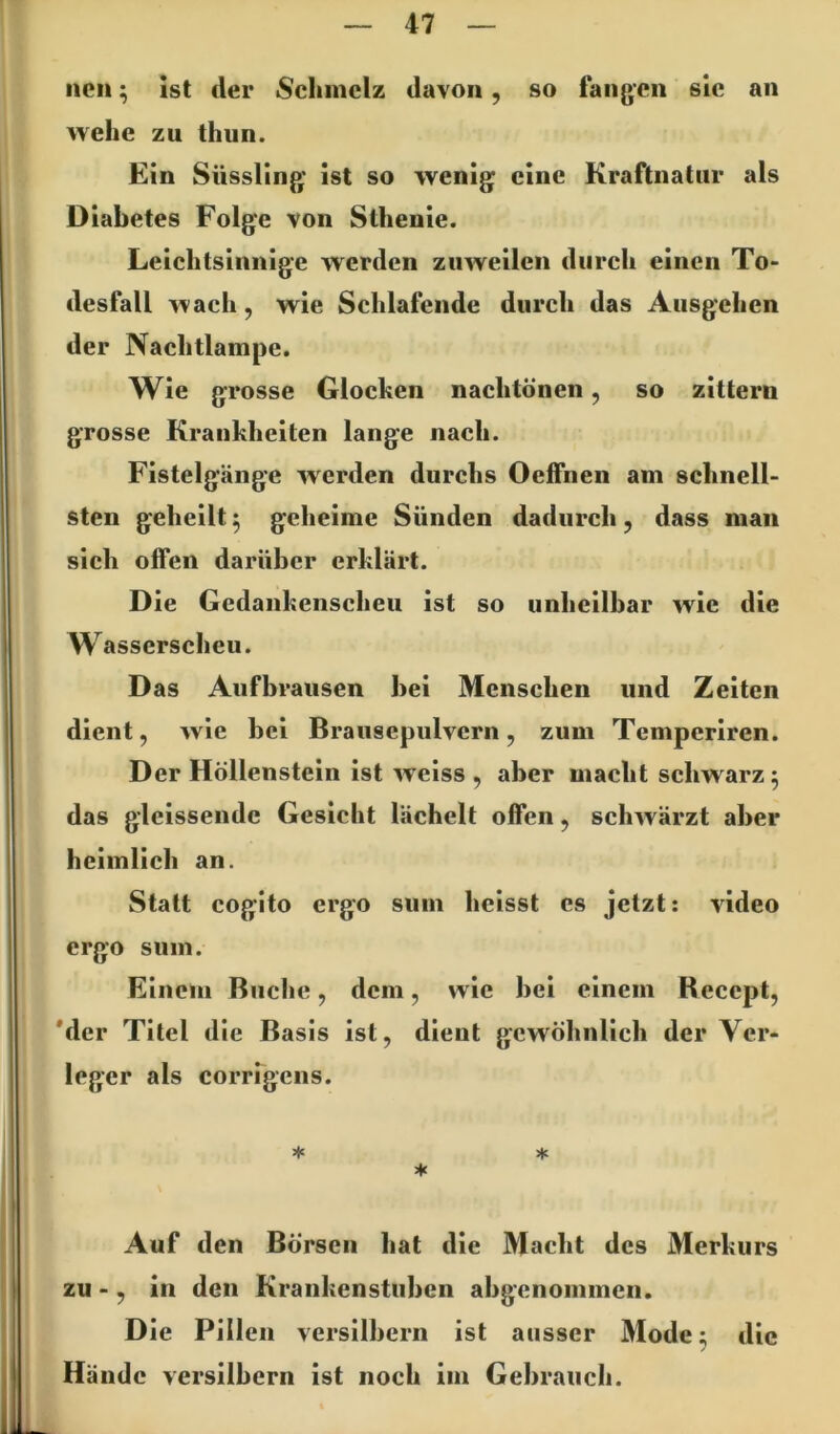 neu; ist der Schmelz davon, so fangen sic an wehe zu thun. Ein Süssling ist so wenig eine Kraftnatiir als Diabetes Folge von Sthenie. Leichtsinnige werden zuweilen durch einen To- desfall wach, wie Schlafende durch das Ausgehen der Nachtlampe. Wie grosse Glochen nachtönen, so zittern grosse Krankheiten lange nach. Fistelgänge werden durchs Oelfnen am schnell- sten geheilt ^ geheime Sünden dadurch, dass man sich offen darüber erklärt. Die Gedankenscheu ist so unheilbar wie die Wasserscheu. Das Aufbraiisen bei Menschen und Zeiten dient, wie bei Brausepulvern, zum Temperiren. Der Höllenstein ist weiss , aber macht schwarz 5 das glcissende Gesicht lächelt offen, schwärzt aber heimlich an. Statt cogito ergo siim heisst es jetzt: video ergo sinn. Einem Buche, dem, wie bei einem Recept, *der Titel die Basis ist, dient gewöhnlich der Ver- leger als corrfgeiis. * * * Auf den Börsen hat die Macht des Merkurs zu -, in den Krankenstuben abgenommen. Die Pillen versilbern ist ausser Mode 5 die Hände versilbern ist noch im Gebrauch.