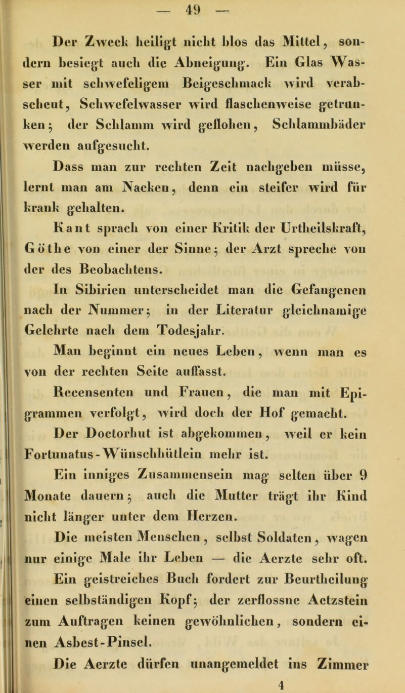 Der Zweck heiligt nicht hlos das Mittel, son- dern besiegt auch die Ahneigiing. Ein Glas Was- ser mit schwefeligem Beigeschmack wird verab- scheut, Schwcfelwasser wird flaschenweise getrun- ken ^ der Schlamm wird geflohen, Schlammhädcr werden aufgcsiicht. Dass man zur rechten Zeit nachgeben müsse, lernt man am Nacken, denn ein steifer w4rd für krank gehalten. Kant sprach von einer Kritik der Urtheilskraft, Göthe von einer der Sinne 3 der Arzt spreche von der des Beobach tens. In Sibirien unterscheidet man die Gefangenen nach der Nummer 5 in der Literatur gleichnamige Gelehrte nach dem Todesjahr. Man beginnt ein neues Leben, w enn man es von der rechten Seite auflasst. Rcecnsentcn und Frauen, die man mit Epi- grammen verfolgt, wird doch der Hof gemacht. Der Doctorhut ist abgekommen, weil er kein Fortunatus-Wünschhütleiu mehr ist. Ein inniges Zusammensein mag selten über 9 Monate dauern 3 auch die Mutter trägt ilir Kind nicht länger unter dem Herzen. Die meisten Menschen , selbst Soldaten , wagen mir einige Male ihr Leben — die Aerzte sehr oft. Ein geistreiches Buch fordert zur Beurtheilung einen selbständigen Kopf5 der zerflossne Actzstcln zum Aufträgen keinen gewöhnlichen, sondern ei- nen Asbest-Pinsel. Die Aerzte dürfen unangemeldet ins Zimmer 4