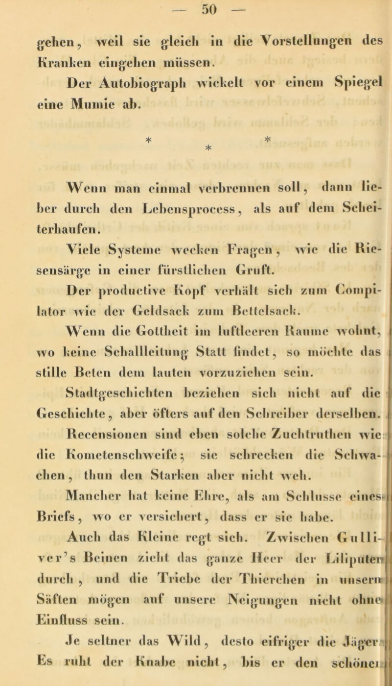 jjchen, weil sic gleich in die Vorstellungen des Kranhen cingehen müssen. Der Aiitohiograpli wiekcll vor einem Spiegel eine Mumie ab. 3je >!« * Wenn man einmal verbrennen soll, dann lie- ber dureli den Lcbcnsproccss, als auf dem Sebel- lerbaufcn. Viele Systeme weeben Fragen, Avic die Rie- sensärge in einer fürslUcben Gruft. D er productive Kopf verhält sieb zum (^ompi- lator ^vi<; der Gcldsacb zum Bcllclsacl;. Wenn die Gottheit im luftleeren Raume ^vobnt, wo keine Seballlcitiing Statt liiulet, so möchte das stille Reten dem lauten vorzuzicben sein. Stadtg’cseblcbten beziehen sieb nicht auf die Gcscblebte, aber öfters auf den Schreiber derselben. Rceenslonen sind eben solche Zuebtrutben wies die Kometenscbwelfe ^ sie schrecken die Sebwa- cben, tbun den Starken aber nicht web. Manclicr bat keine Fbre, als am Sebliisse eines»i Briefs, wo er versichert, dass er sie habe. Auch das Kleine regt sieb. Zwischen Gnlll- ver’s Beinen zieht das ganze Heer der Liliputen durch , und die Triebe der Tblereben in unserit i Säften mögen auf unsere Neigungen nicht obneii Einfluss sein. ' Je seltner das Wild, desto eifriger die Jäg'cr Es ruht der Knabe nicht, bis er den schönen