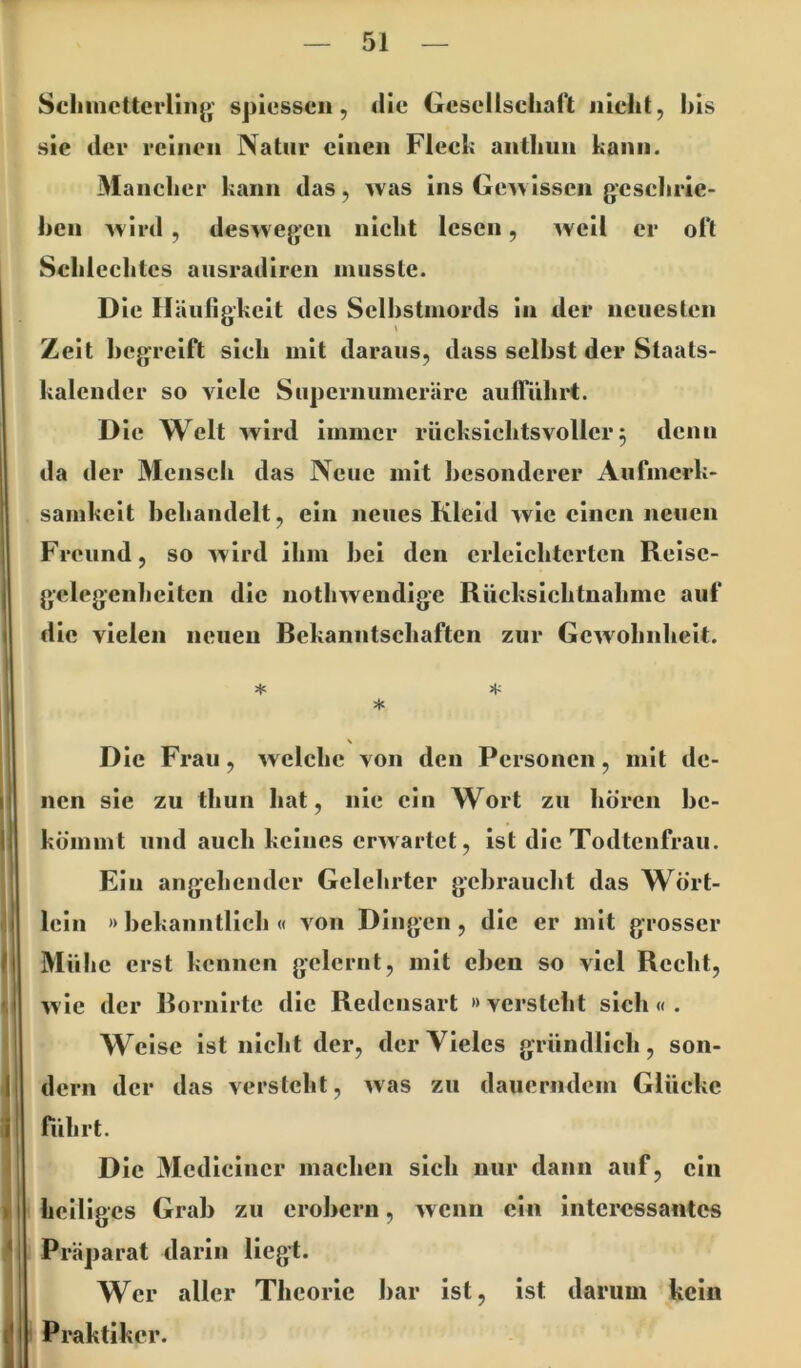 Scliinctterrmg' spiesscii, ilie Gesellschaft nicht, his sie der reinen Natur einen Flecfc anthun kann. Mancher kann das, was Ins Gewissen gcschric- hcn A^Ird , deswegen nicht lesen, weil er oft Schlechtes aiisradiren inusslc. D le Häufigkeit des Selbstmords in der neuesten Zeit hegreift sich mit daraus, dass seihst der Staats- kalender so viele Supernumeräre aufTührt. D le Welt wird immer rücksichtsvoller5 denn da der 3Iensch das Neue mit besonderer Aufmerk- samkeit heliandclt, ein neues Kleid wie einen neuen Freund, so wird ihm hei den erleichterten Reise- gelegenheiten die nothwendige Rücksichtnahme auf die vielen neuen Rekanntschaften zur Gewohnheit. * \ Die Frau, welche von den Personen, mit de- nen sie zu thun hat, nie ein Wort zu hören he- kömmt und auch keines erwartet, ist die Todtenfrau. Ein angehender Gelehrter gebraucht das Wört- leln » hekanntllch « von Dingen, die er mit grosser Mühe erst kennen gelernt, mit eben so viel Recht, wie der Bornirtc die Redensart »versteht sich«. Weise Ist nicht der, der Vieles gründlich, son- dern der das versteht, was zu dauerndem Glücke führt. Die 31edlciner machen sich nur dann auf, ein heiliges Grab zu erobern, wenn ein interessantes Präparat darin liegt. Wer aller Theorie har ist, Ist darum kein Praktiker.