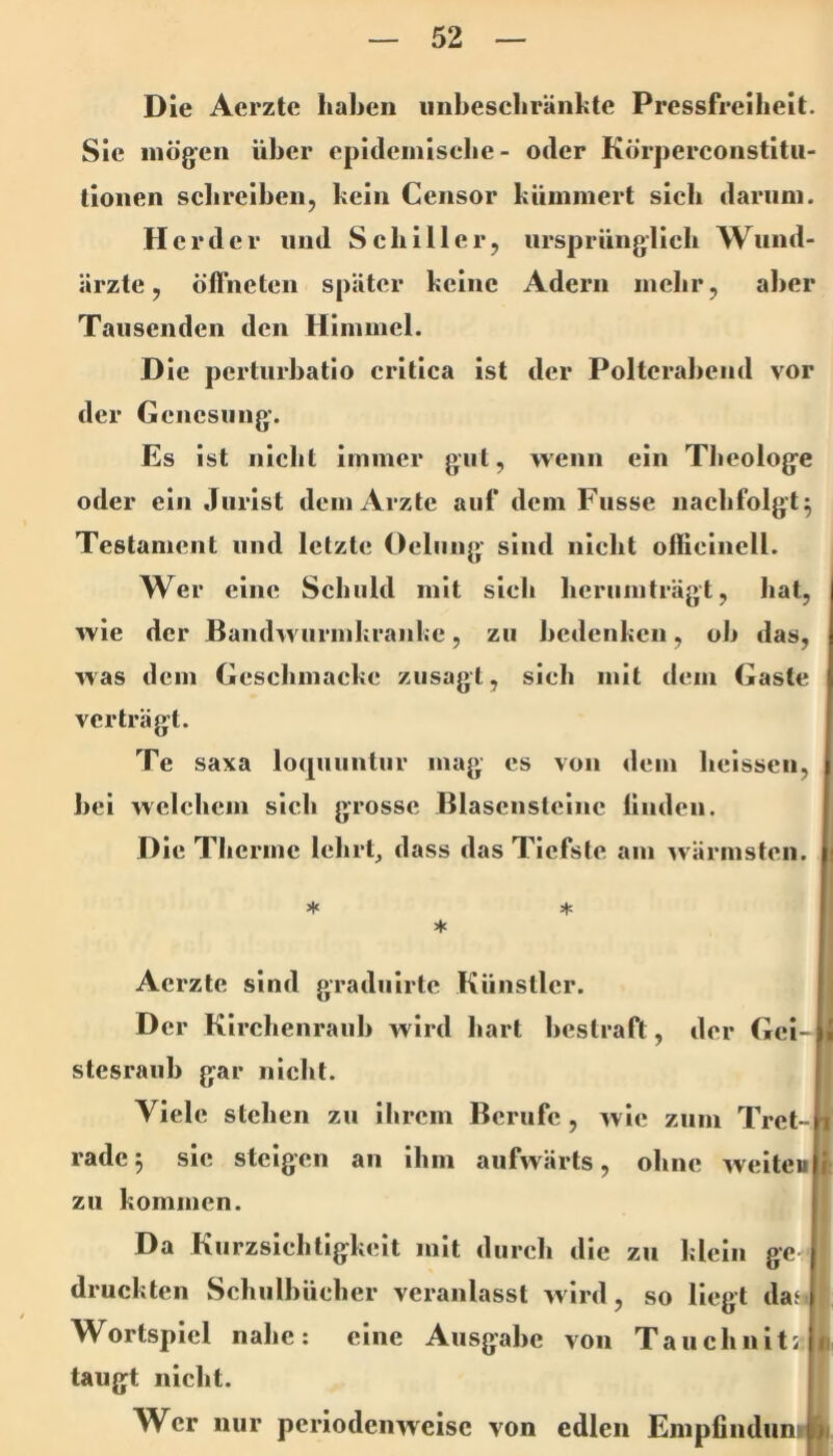 Die Acrzte hahcii iinbescliränkte Pressfreiheit. Sie mögen über epidemlscbe - oder KÖrperconstltii- tioiien sclirelben, kein Censor kümmert sieb darum. Herder und Scbillerj ursprünglicb Wund- ärzte, Öffneten später keine Adern mebr, aber Tausenden den Himmel. Die perturbatio critica ist der Polterabend vor der Geuesuug. Es ist nicht immer gut, wenn ein TJjcologe oder ein Jurist dem Arzte auf dem Fusse iiacbfolgt^ Testament und letzte Oclung sind nicht ollielncll. Wer eine Schuld mit sieb berumträgt, hat, wie der Baudwurmkranke, zu bedenken, ob das, was dem Gescbmacke zusagt, sieh mit dem Gaste verträgt. Te saxa loquuntur mag es von dem beisscii, bei welchem sieb grosse Blascnstelnc linden. Die Tbcrme lehrt, dass das Tiefste am wärmsten. * ♦ * Acrzte sind gradulrte Künstler. Der Klrcbenraub Avlrd hart bestraft, der Gcl- stesraub gar nicht. ! Viele stehen zu ihrem Berufe, wie zum Tret- rade 5 sie steigen au ihm aufwärts, ohne weiteu zu kommen. Da Kurzsiebtlgkelt mit durch die zu klein ge druckten Schulbücher veranlasst wird, so liegt daf* Wortspiel nabe: eine Ausgabe von Tauchnit< taugt nicht. Wer nur periodenAvcisc von edlen Enipiinduntn