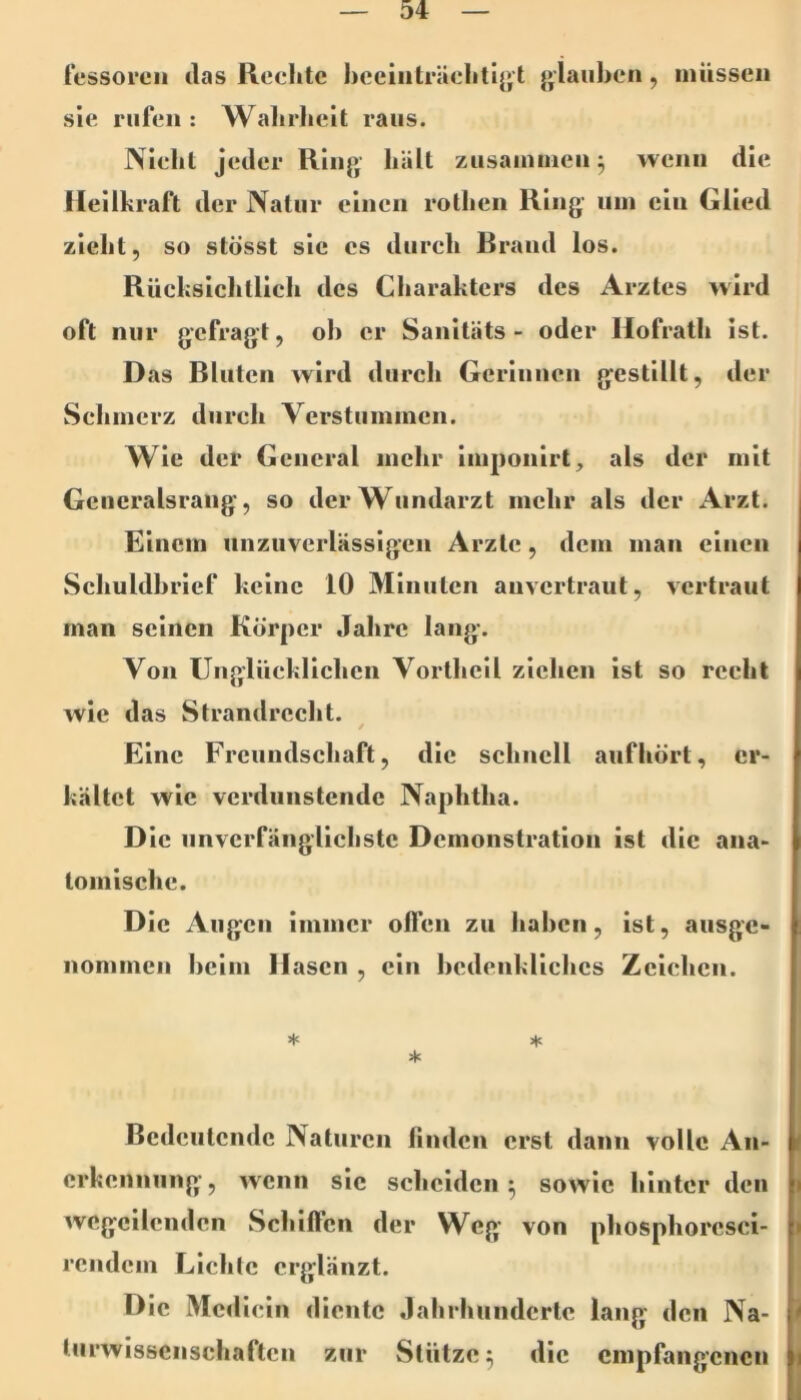 tessoi’cii das Rechte hcciiilräehtijjt {»iaiihen, müssen sie rufen : Wahrheit raus. Nicht jeder Ring hält zusainuien^ wenn die Heilkraft der Natur einen rothen Ring um ein Glied zieht, so stösst sic cs durch Brand los. Rücksichtlich des Charakters des Arztes wird oft nur gefragt, oh er Sanltäts - oder Hofrath ist. Das Bluten wird durch Gerluiicn gestillt, der Schmerz durch Verstummen. Wie der General mehr imponirt^ als der mit Generalsrang, so der Wundarzt mehr als der Arzt. Einem unzuverlässigen Arzte, dem man einen Schuldhrlef keine 10 Minuten auvertraut, vertraut man seinen Körper Jahre lang. Von Unglücklichen Vorthcll ziehen ist so recht wie das Strandrecht. / Eine Freundschaft, die schnell auf hört, er- kältet wie verdunstende Naphtha. Die unverfänglichste Demonstration ist die ana- tomische. Die Augen immer offen zu haben, ist, ausge- nommen heim Hasen , ein hedenkllchcs Zeichen. * * Bedeutende Naturen linden erst dann volle An- erkennung , wenn sic scheiden ^ sowie hinter den wegcilcndcn Schiffen der Weg von phosphorcsci- rendem Llchlc erglänzt. Die Mcdieln diente Jahrhunderte lang den Na- < turwlsscnschaftcn zur Stütze 5 die empfangenen 1