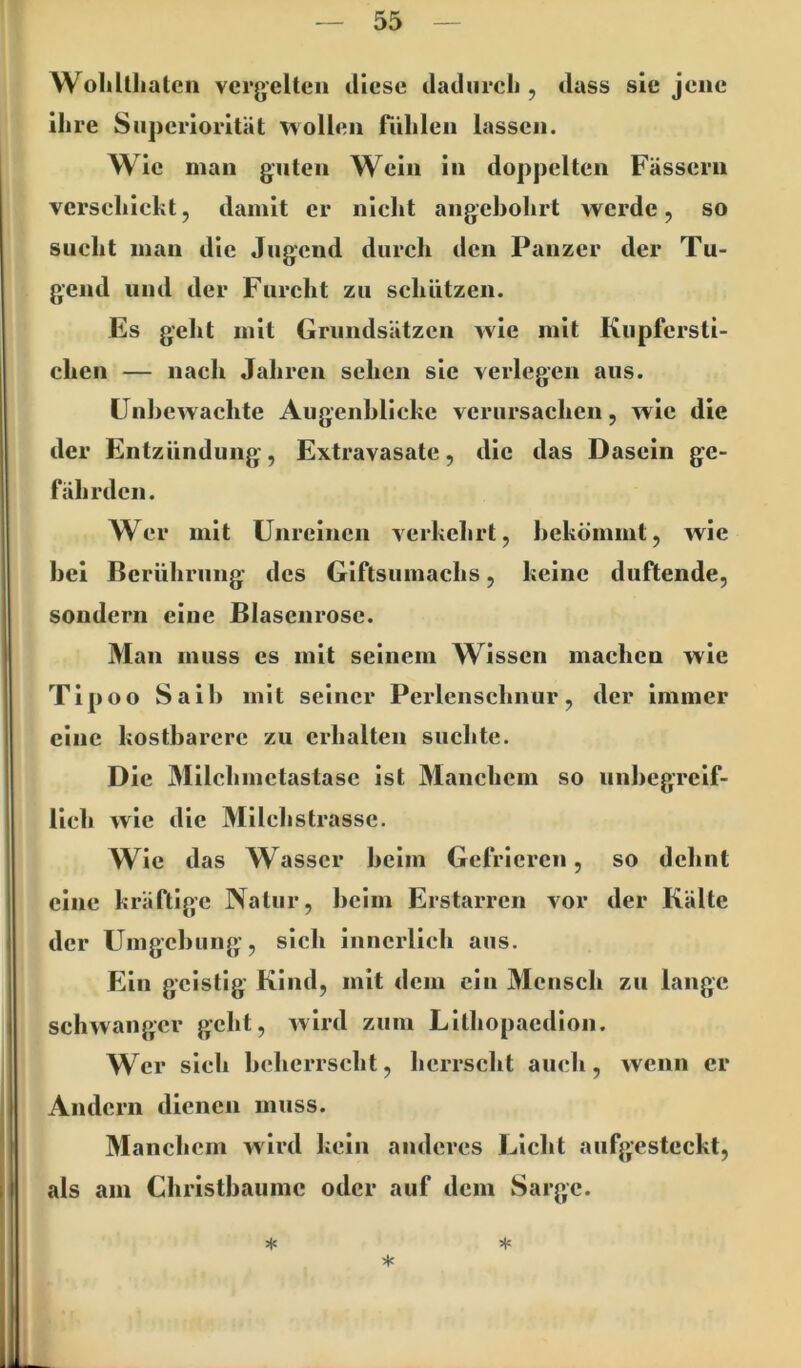 WoMtlialen vergelten diese dadurch , dass sic jene ihre Snpcriorität '»vollen riihlen lassen. Wie man guten Wein in doppelten Fässern vcrschicht, damit er nicht angehohrt werde, so sucht man die Jugend durch den Panzer der Tu- gend und der Furcht zu schützen. Es geht mit Grundsätzen wie mit Kupfersti- chen — nach Jahren sehen sie verlegen aus. ünhewachte Augenblicke verursachen, wie die der Entzündung, Extravasate, die das Dasein ge- fährden. Wer mit Unreinen verkehrt, bekömmt, wie bei Berührung des Giftsumachs, keine duftende, sondern eine Blascnrosc. Man muss es mit seinem Wissen machen wie Tipoo Saib mit seiner Perlenscbnur, der immer eine kostbarere zu erhalten suchte. Die Milchmctastasc ist Manchem so unbegreif- lich wie die Milchstrassc. Wie das Wasser beim Gefrieren, so debnt eine kräftige Natur, beim Erstarren vor der Kälte der Umgebung’, sich innerlich aus. Ein geistig Kind, mit dem ein Mensch zu lange schwanger geht, wird zum Lithopaedion. Wer sich beherrscht, herrscht auch, wenn er Andern dienen muss. Manchem wird kein anderes Licht aufgesteckt, als am Christbaumc oder auf dem Sarge. * * *
