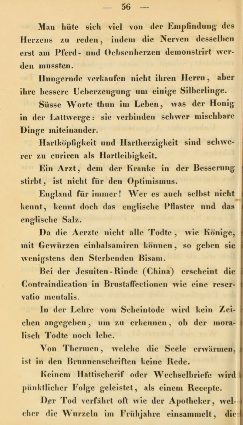 Man hüte sich viel von der Einj)findiing des Ile rzens zu reden, indem die Nerven desselben erst am Pferd- und Oehsenherzen demonstrirt wer- den niiissten. Hungernde verkaufen nicht ihren Herrn, aber ihre bessere Ueberzengiing um einige Silberlinge. Süsse Worte thiin im Leben, was der Honig in der Laltwerge: sic verbinden schwer mischbare Dinge miteinander. Hartköpfigkeit und Hartberzigkeit sind schwe- rer zu curiren als Hartleibigkeit. Ein Arzt, dem der Kranke ln der Besserung % stirbt, ist nicht für den Optimismus. England für immer! Wer es aucli selbst nicht kennt, kennt doch das englische Pflaster und das englische Salz. D a die Aerzte nicht alle Todtc , wie Könige, I mit Gewürzen cinbalsamireii können, so geben sic wenigstens den Sterbenden Bisam. Bei der Jesuiten-Binde (China) erscheint die Contralndlcation ln Brustatrcctloncn wie eine reser- vatio mentalis. In der Lehre vom Schclntode wird kein Zei- chen angegeben, um zu erkennen, ob der mora- lisch Todtc noch lebe. Von Thermen, welche die Seele erwärmen, ist in den Brunncnschrlftcn keine Rede. Keinem Haltlschcrif oder Wcchsclbrlefe wird pünktlicher Folge geleistet, als einem Rccepte. Der Tod verfährt oft wie der Apotheker, wel- cher die Wurzeln im Frühjahre einsammclt, die