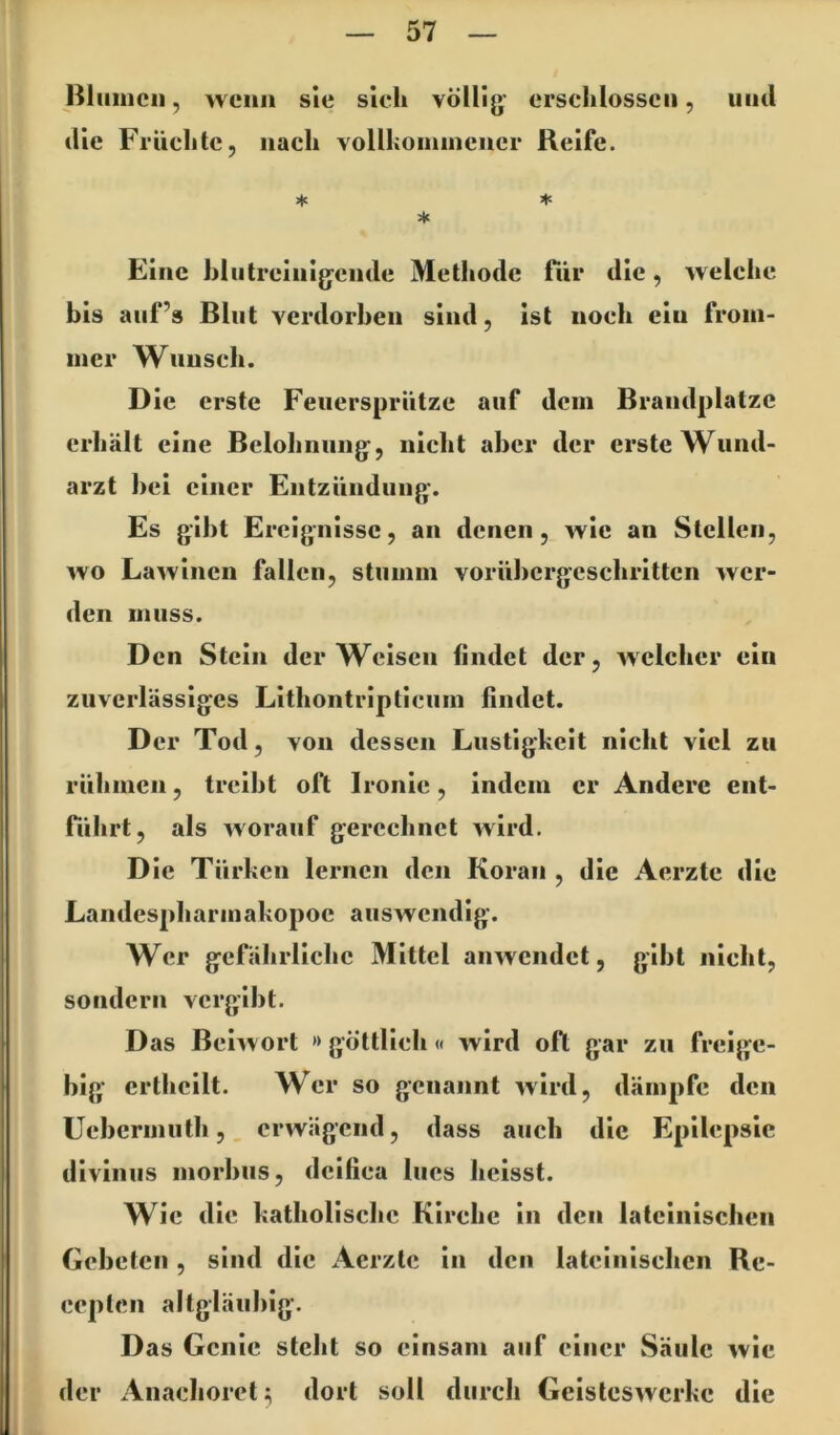 Biiiiucii, wenn sie sich völlig- erschlossen, und die Früchte, nach vollhomincncr Reife. ♦ * Eine hlutreiiiigende Methode fiir die, welche bis auf’s Blut verdorben sind, ist noch ein from- mer Wunsch. Die erste Feuersprütze auf dem Brandplatze erhält eine Belohnung, nicht aber der erste Wund- arzt bei einer Entzündung-. Es gibt Ereignisse, an denen, wie an Stellen, wo Lawinen fallen, stumm vorübcrgcschrittcn wer- den muss. Den Stein der Weisen findet der, wdclicr ein zuverlässiges Lithontripticum findet. D er Tod, von dessen Lustigkeit nicht viel zu rühmen, treibt oft Ironie, indem er Andere ent- fiihrt, als worauf gerechnet wird. Die Türken lernen den Koran , die Aerzte die Landespharmakopoe auswendig. Wer gefährliche Mittel anwendet, gibt nicht, sondern vergibt. Das Beiwort »göttlich« wird oft gar zu freige- big- crthcilt. Wer so genannt wird, dämpfe den Uebermuth,, erwägend, dass auch die Epilepsie divinus morbus, deifiea lues heisst. Wie die katholische Kirche in den lateinischen Gebeten, sind die Aerzte in den lateinischen Re- cepten altgläubig. Das Genie steht so einsam auf einer Säule wie der Anachoret 3 dort soll durch Geisteswerke die