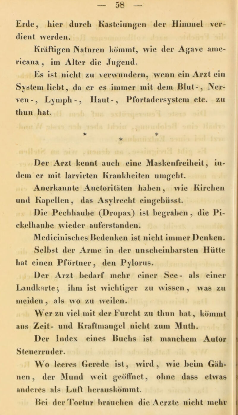 Erde, liier durch Kasteliiii}>eii der Himmel ver- dient Averdeii. Kräftigen Naturen kömmt, wie der Agave ame- rieana , im Alter die Jugend. Es ist nielit zu verwundern, Avenn ein Arzt ein System lieht, da er es immer mit dem Blut-, Ner- ven-, Lymph -, Haut-, Pfortadersystem ete. zu thun hat. \ * ♦ >x Der Arzt kennt auch eine Maskenfreiheit, in- dem er mit larvirten Krankheiten umgeht. Anerkannte Auctoriläten hahen, Avie Kirchen und Kapellen, das Asylrecht cingehüsst. Die Pcchhauhe (Dropax) ist hegrahen, die Pi- ckelhauhe Avieder auferstanden. Medicinisches Bedenken ist nicht immer Denken. Seihst der Arme in der uiischeinharsten Hütte hat einen Pförtner, den Pyloriis. Der Arzt bedarf mehr einer See- als einer Landkarte3 ihm ist Avichtiger zu Avissen, Avas zu meiden , als wo zu Aveilen. Wer zu viel mit der Furcht zu Ihiin hat, kömmt aus Zeit- und Kraftmangel nicht zum Muth. D er Imlcx eines Buchs ist manchem Autor Steuerruder. Wo leeres Gerede ist, wird, Avic heim Gäh- nen, der Mund Aveit geölfnet, ohne dass etwas anderes als Luft herauskömmt. Bei der Tortur hrauchen die Aerzte nicht mehr
